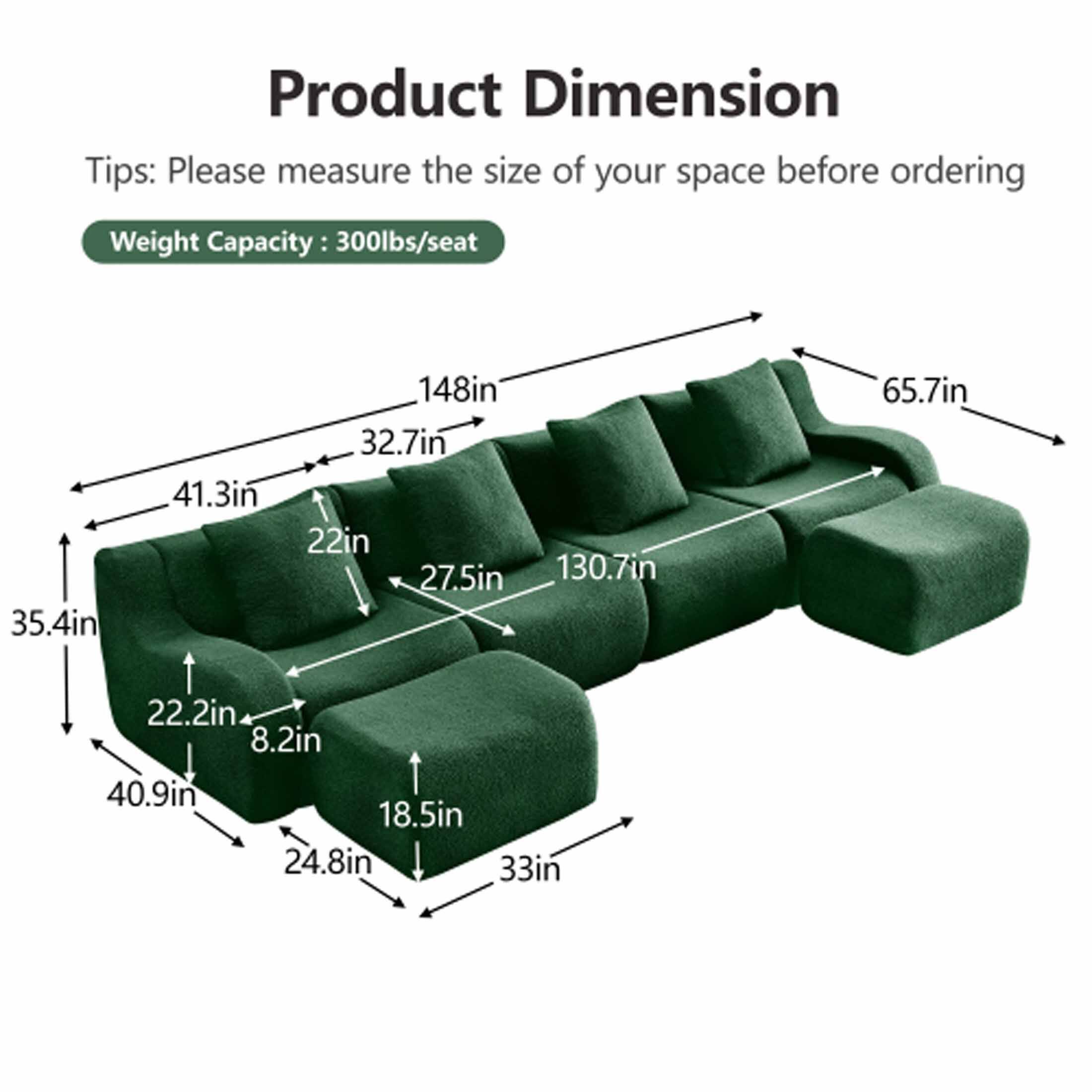 Product Dimension

Tips: Please measure the size of your space before ordering

Weight Capacity: 300lbs/seat

- 35.4in
- 41.3in
- 32.7in
- 22in
- 27.5in
- 130.7in
- 65.7in
- 22.2in
- 8.2in
- 40.9in
- 18.5in
- 24.8in
- 33in
- 148in