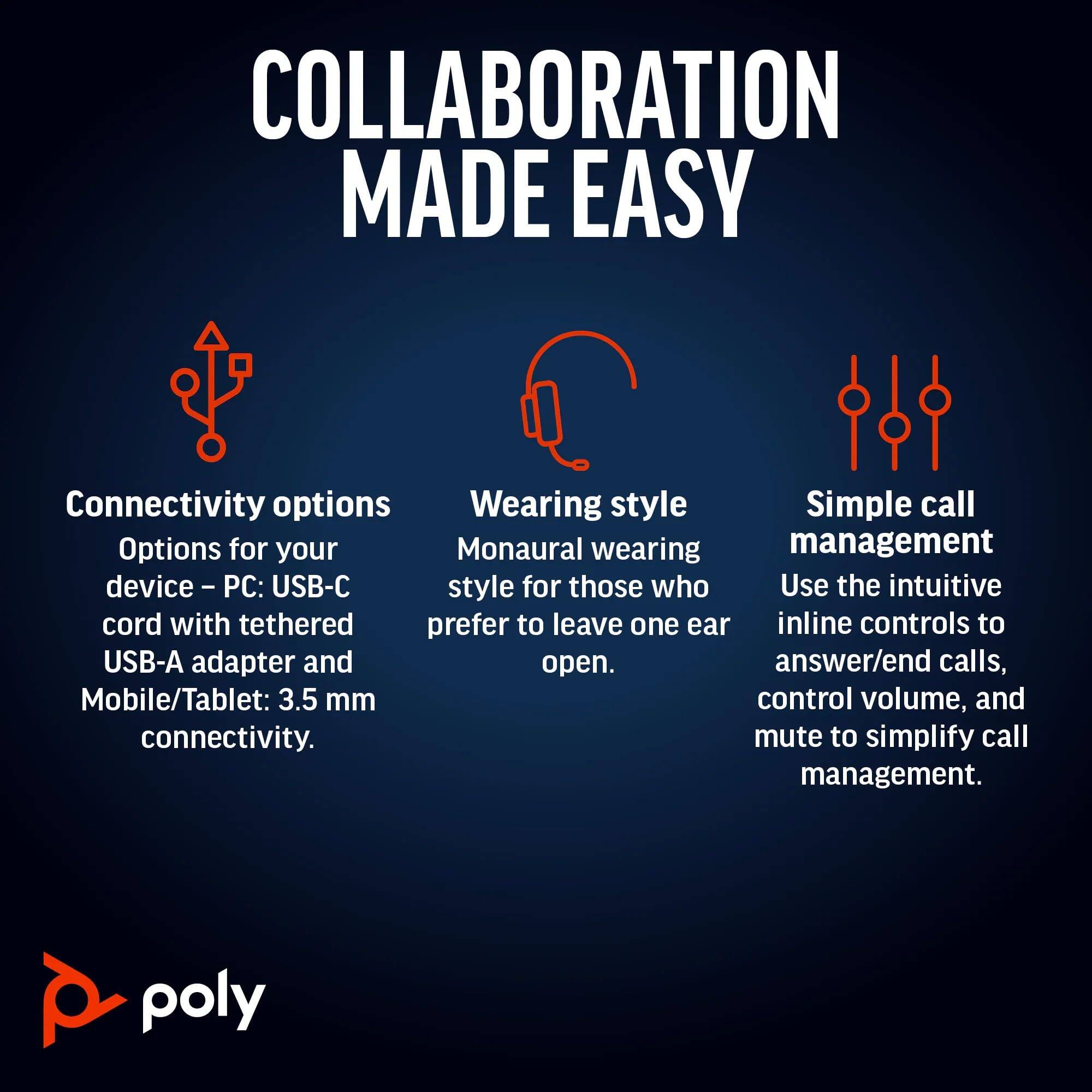 COLLABORATION MADE EASY

Connectivity options
Options for your device - PC: USB-C cord with tethered USB-A adapter and Mobile/Tablet: 3.5 mm connectivity.

Wearing style
Monaural wearing style for those who prefer to leave one ear open.

Simple call management
Use the intuitive inline controls to answer/end calls, control volume, and mute to simplify call management.

poly