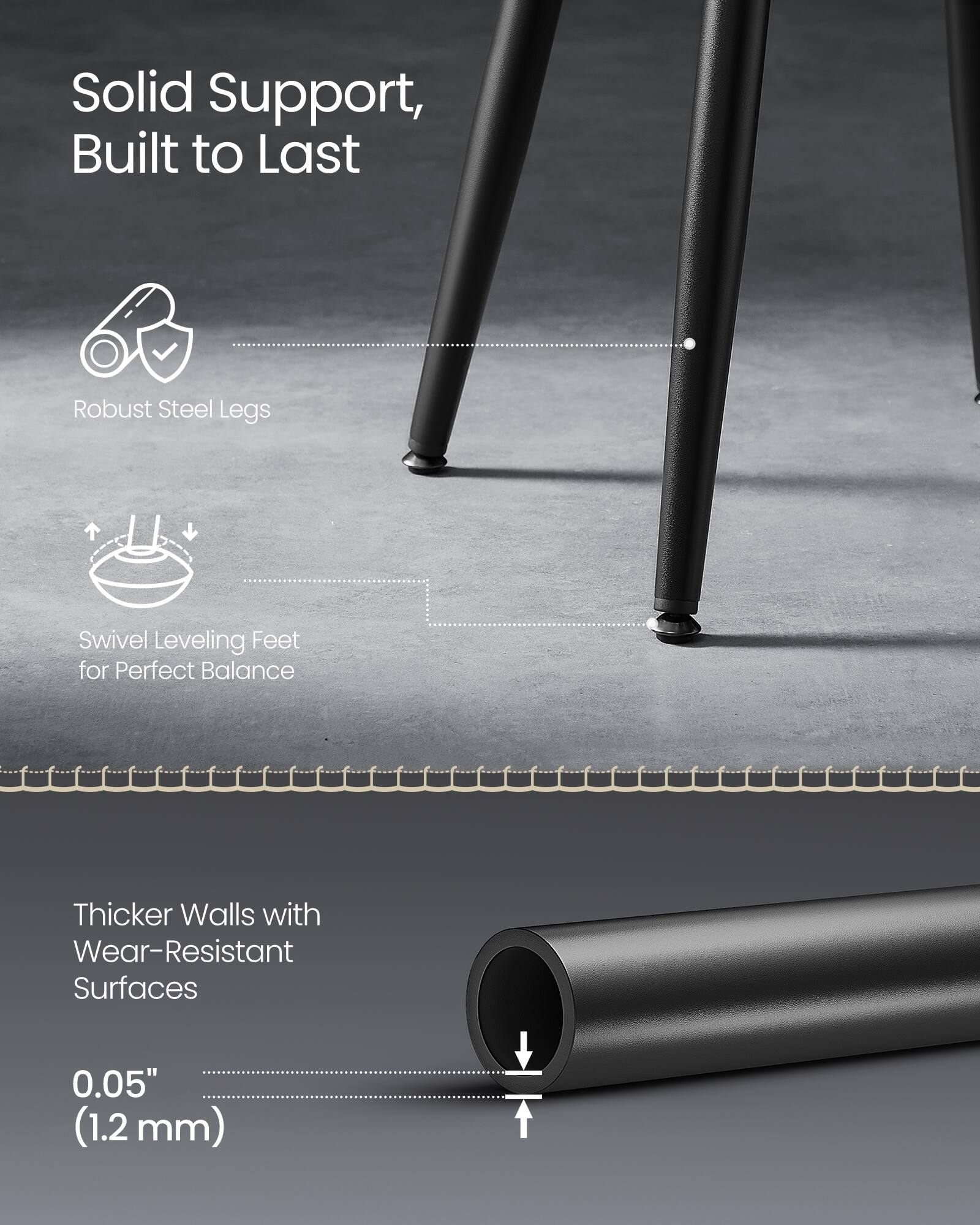 Solid Support, Built to Last  
Robust Steel Legs  
Swivel Leveling Feet for Perfect Balance  

Thicker Walls with Wear-Resistant Surfaces  
0.05" (1.2 mm)