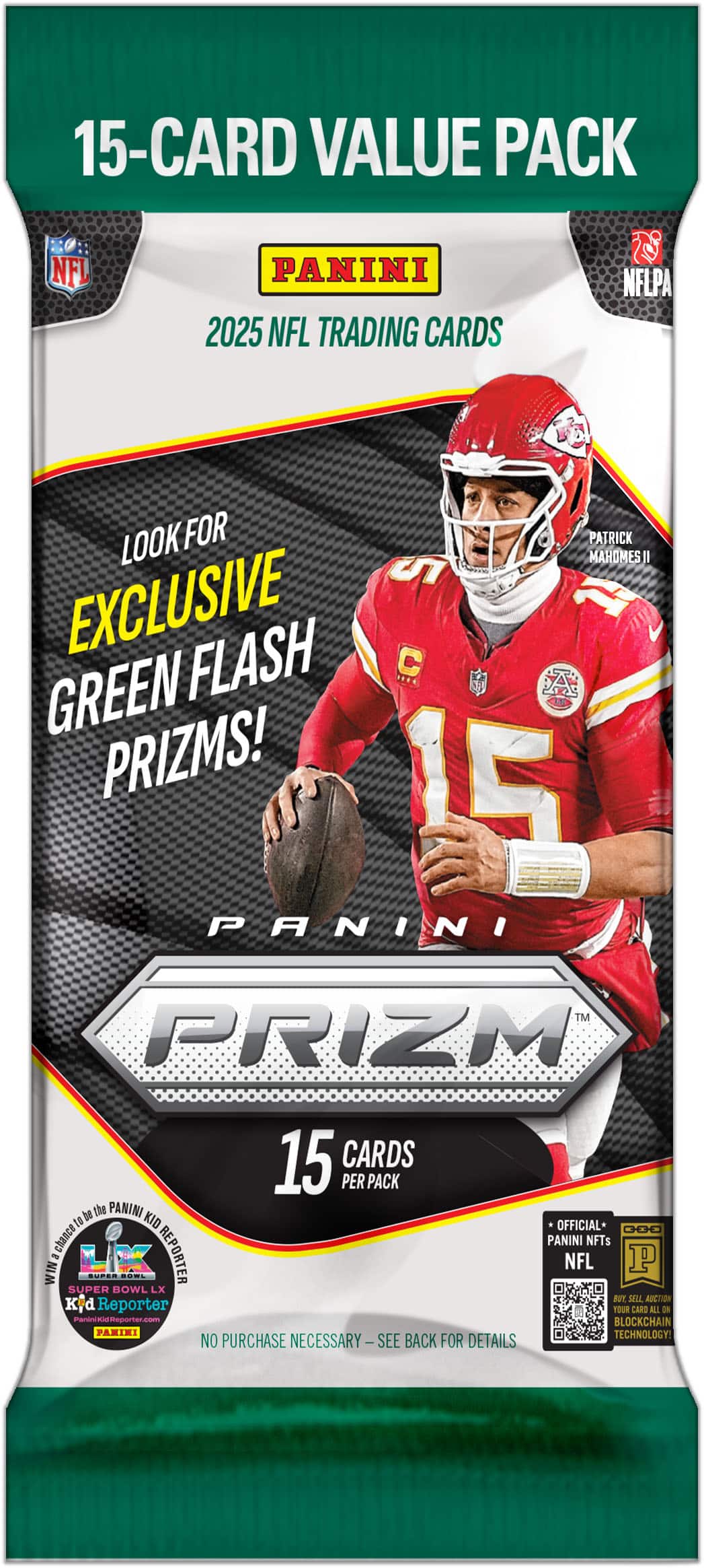 15-Card Value Pack  
Panini 2025 NFL Trading Cards  
Look for Exclusive Green Flash Prizms!  
15 Cards per Pack  
Panini Prizm  
Official NFL NFTs  
No Purchase Necessary - See Back for Details  
Panini Kid Official D00  
NFL Super Bowl LX  
PaniniidReporter.com  
Blockchain Technology