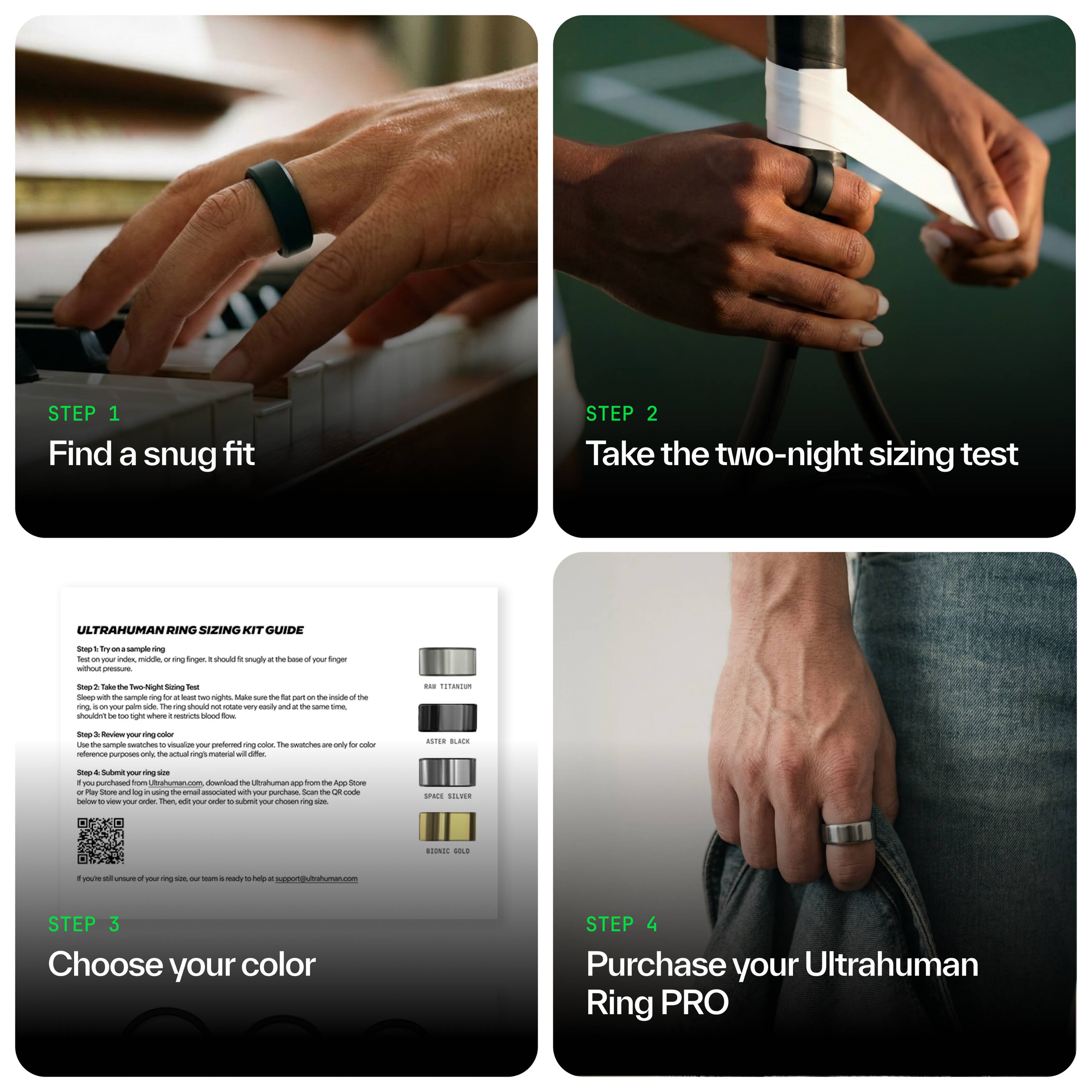 STEP 1: Find a snug fit

STEP 2: Take the two-night sizing test

ULTRAHUMAN RING SIZING KIT GUIDE - by 1 saml

- Try on the sizing ring on your index, middle, or ring finger. It should fit snugly at the base of your finger without pressure.
- Take the two-night sizing test. Tape the sizing ring to your palm side, right next to your index finger. Make sure the part fits flat inside the ring. The ring should not rotate easily and stay in the same place.
- Use the sample to visualize your preferred ring color. The swatches are only for reference purposes; the actual ring material may differ.
- Submit your size. Download the Ultrahuman app from the App Store or Play Store and use the small associated with your purchase. Scan the QR code, then edit your order details to your ring size.
- If you're still unsure of your ring size, the team is ready to help at support@ultrahuman.com

STEP 3: Choose your color

STEP 4: Purchase your Ultrahuman Ring PRO