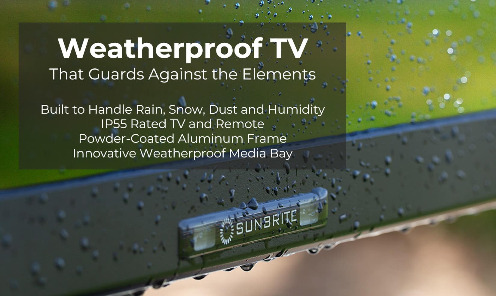 Weatherproof TV That Guards Against the Elements Built to Handle Rain, Snow, Dust and Humidity IP55 Rated TV and Remote Powder-Coated Aluminum Frame Innovative Weatherproof Media Bay SUNBRITE