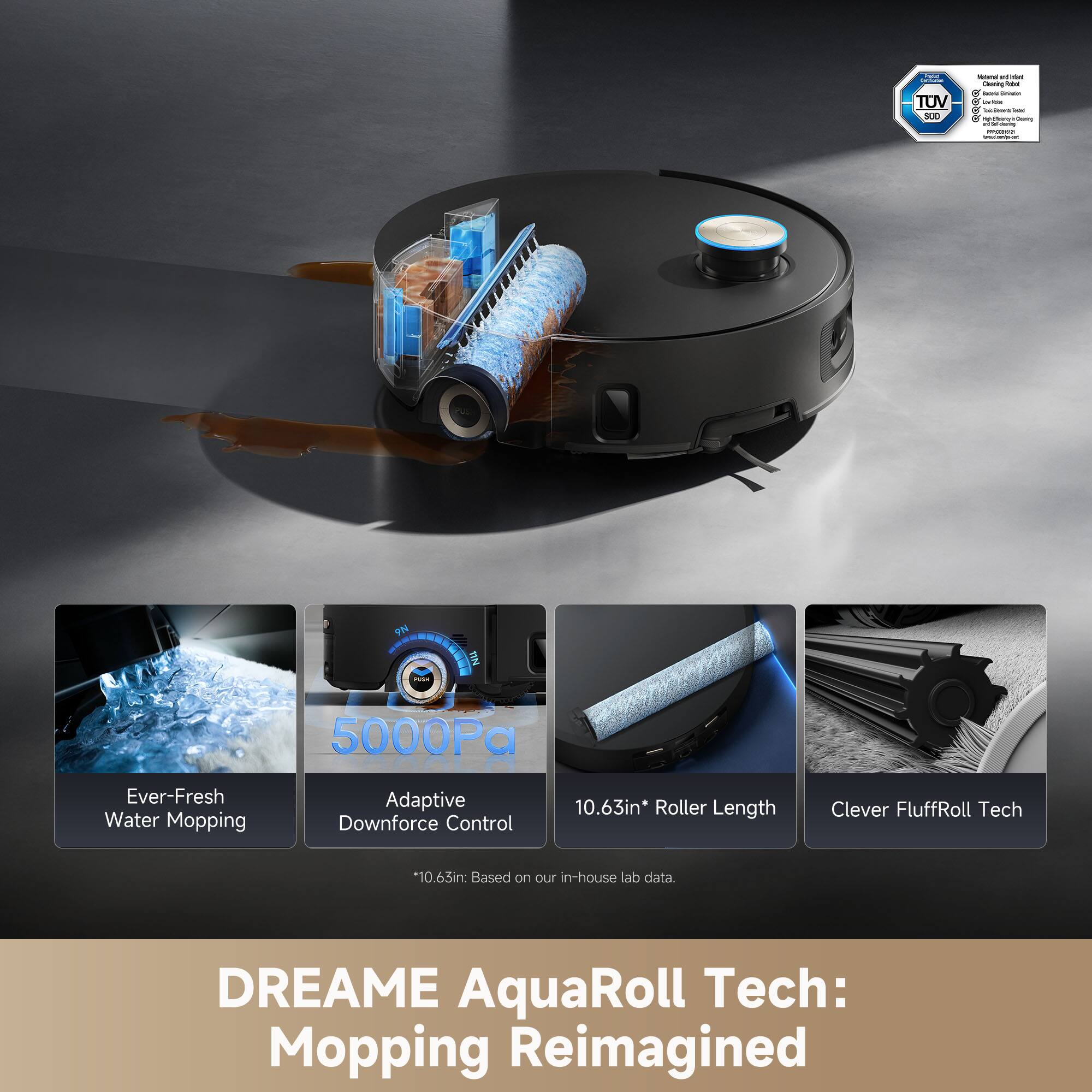 - TOV LE
- Seoriy
- doone
- CON BN
- 5000a Ever-Fresh Water Mopping Adaptive Downforce Control 10.63in* Roller Length Clever FluffRoll Tech *10.63in Based on our in-house lab data.
- DREAME AquaRoll Tech: Mopping Reimagined

5000Pa
Ever-Fresh Water Mopping
Adaptive Downforce Control
10.63in* Roller Length
Clever FluffRoll Tech
*10.63in: Based on our in-house lab data.