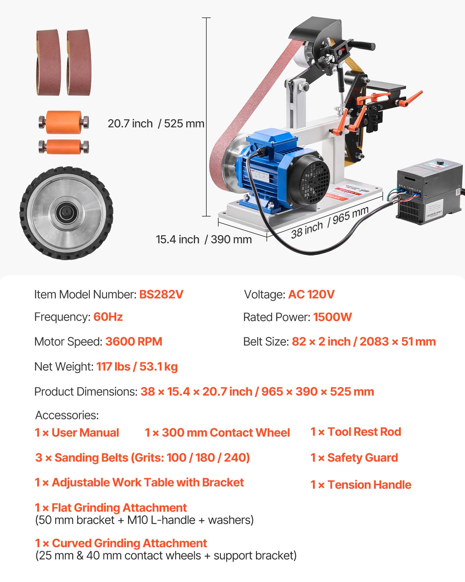 20.7 inch / 525 mm  
15.4 inch / 390 mm  
965 mm / 38 inch  

Item Model Number: BS282V  
Voltage: AC 120V  
Frequency: 60Hz  
Rated Power: 1500W  
Motor Speed: 3600 RPM  
Belt Size: 82 x 2 inch / 2083 x 51 mm  
Net Weight: 117 lbs / 53.1kg  
Product Dimensions: 38 x 15.4 x 20.7 inch / 965 x 390 x 525 mm  

Accessories:  
1 x User Manual  
1 x 300 mm Contact Wheel  
1 x Tool Rest Rod  
3 x Sanding Belts (Grits: 100 / 180 / 240)  
1 x Safety Guard  
1 x Adjustable Work Table with Brackets  
1 x Flat Grinding Attachment (50 mm bracket + M10 L-handle + washers)  
1 x Curved Grinding Attachment (25 mm & 40