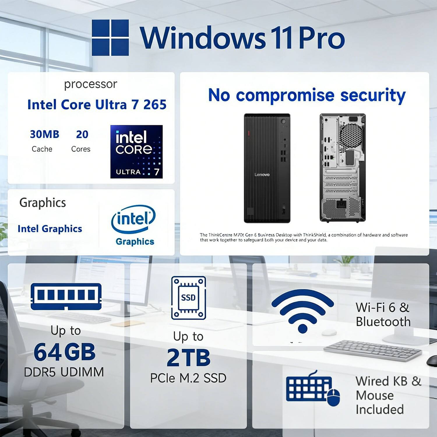 Windows 11 Pro  
Processor: Intel Core Ultra 7 265  
- 30MB Cache  
- 20 Cores  

Graphics: Intel Graphics  

Up to 64GB DDR5 UDIMM  
Up to 2TB PCIe M.2 SSD  

Wi-Fi 6 & Bluetooth  
Wired KB & Mouse Included  

No compromise security  
Lenovo ThinkCentre M70 Gen 6 Business Desktop with ThinkShield, a combination of hardware and software that work together to safeguard both your device and your data.