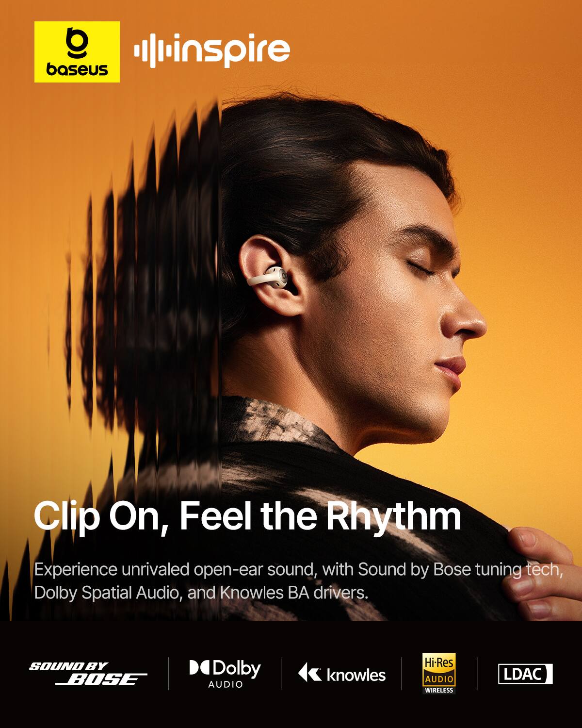 baseus inspire

Clip On, Feel the Rhythm

Experience unrivaled open-ear sound, with Sound by Bose tuning tech, Dolby Spatial Audio, and Knowles BA drivers.

SOUND BY BOSE  
Dolby AUDIO  
knowles  
Hi-Res AUDIO WIRELESS  
LDAC