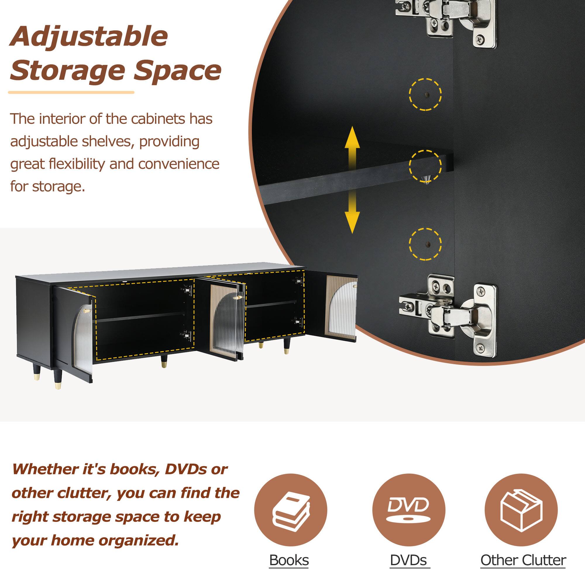 Adjustable Storage Space

The interior of the cabinets has adjustable shelves, providing great flexibility and convenience for storage.

Whether it's books, DVDs or other clutter, you can find the right storage space to keep your home organized.

Books  
DVDs  
Other Clutter