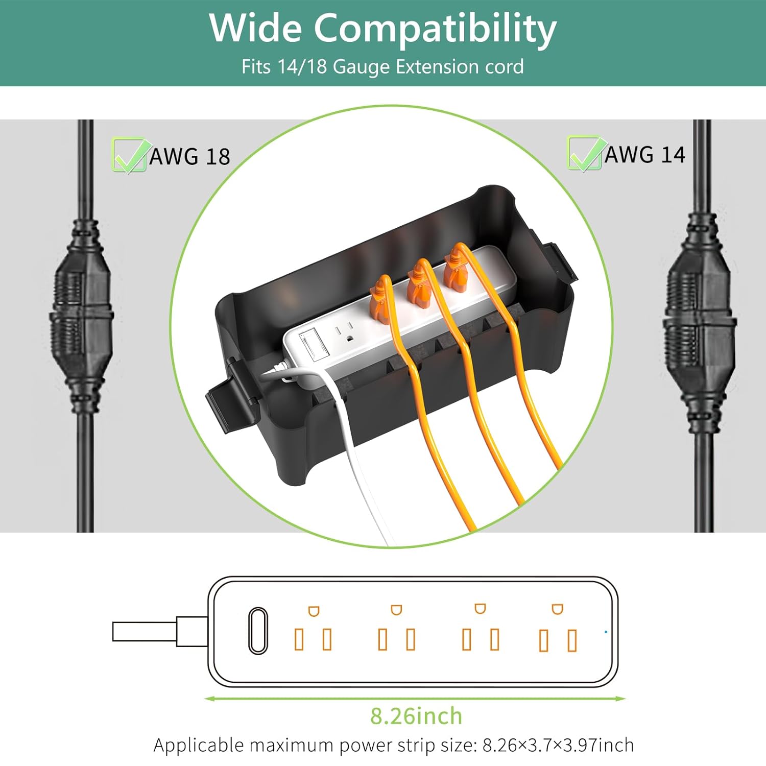 Wide Compatibility  
Fits 14/18 Gauge Extension cord  

AWG 18  
AWG 14  

Applicable maximum power strip size: 8.26x3.7x3.97 inch