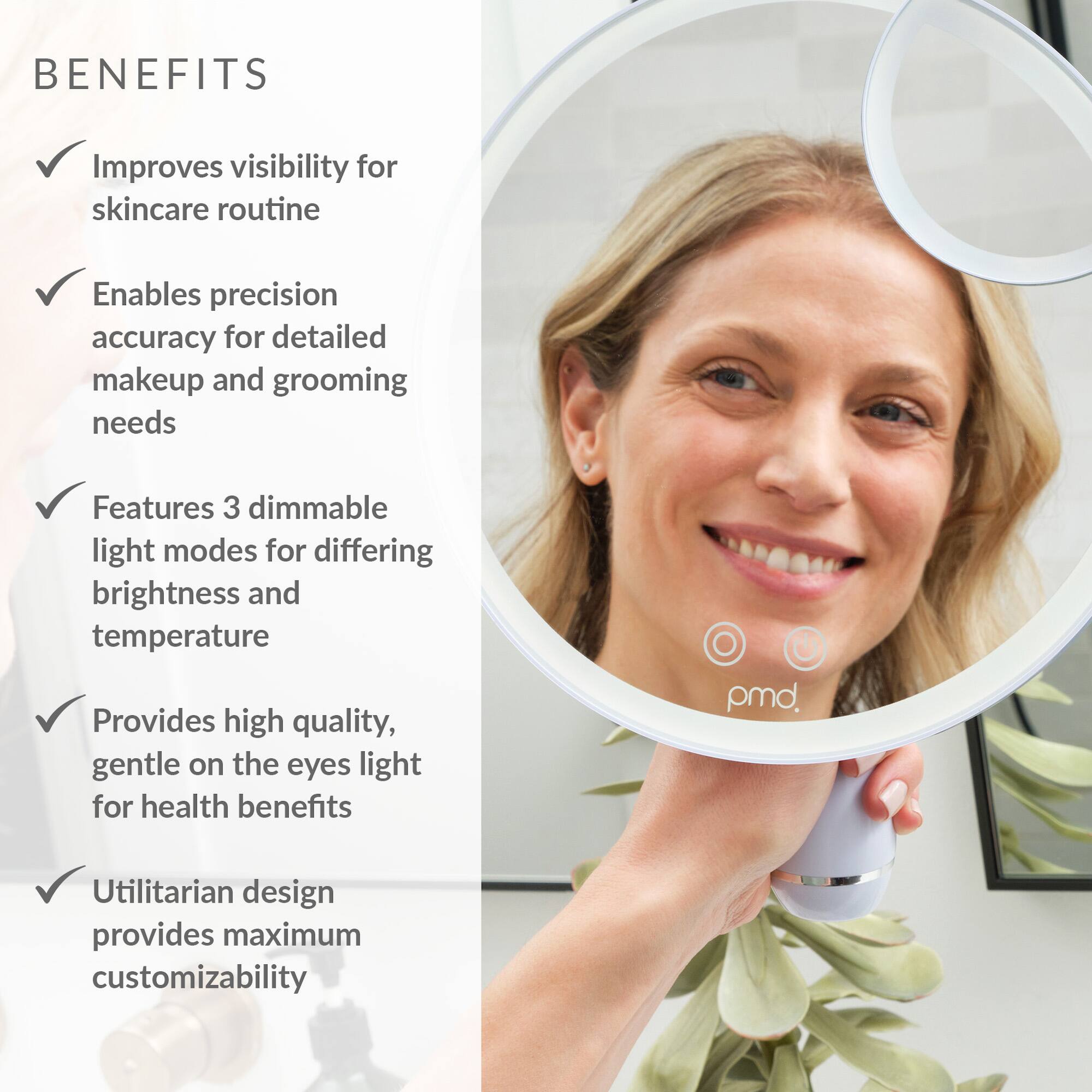 BENEFITS:

1. Improves visibility for skincare routine
2. Enables precision accuracy for detailed makeup and grooming needs
3. Features 3 dimmable light modes for differing brightness and temperature
4. Provides high quality, gentle on the eyes light for health benefits
5. pmd offers a Utilitarian design that provides maximum customizability.