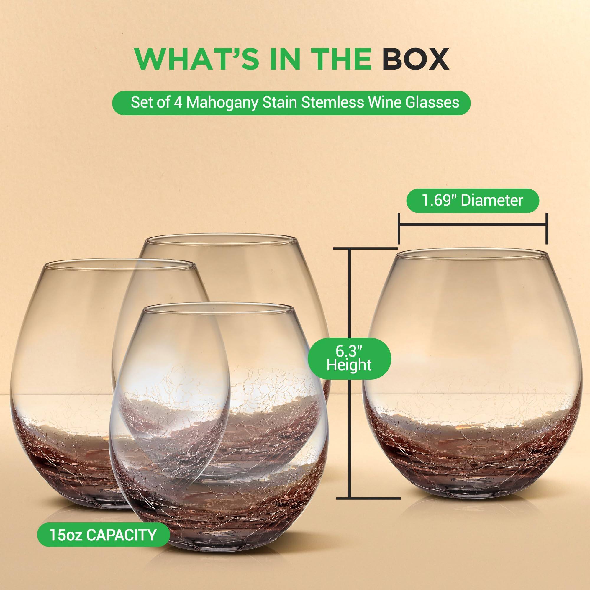 WHAT'S IN THE BOX  
Set of 4 Mahogany Stain Stemless Wine Glasses  
1.69" Diameter  
6.3" Height  
15oz CAPACITY