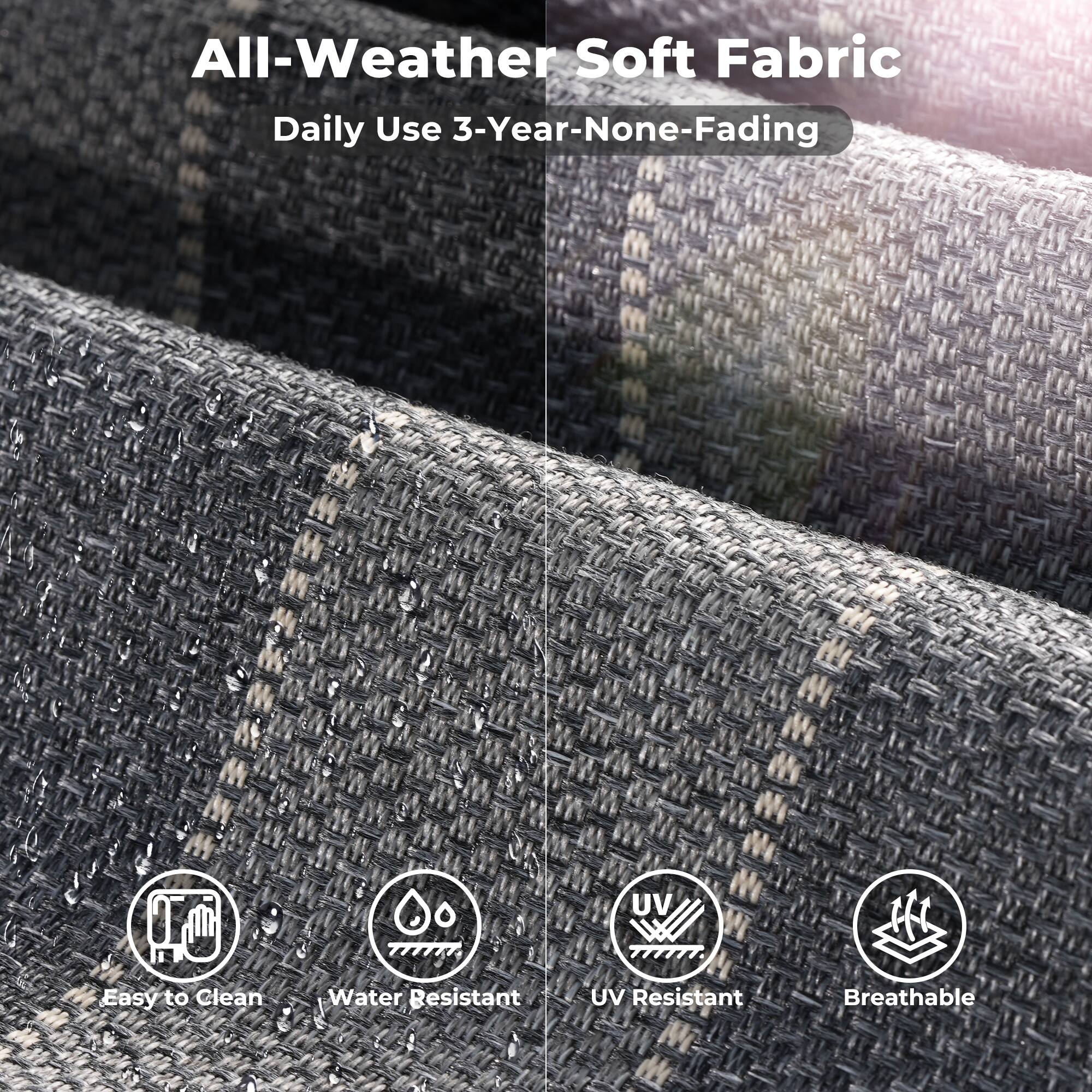 All-Weather Soft Fabric  
Daily Use 3-Year-None-Fading  

Easy to Clean  
Water Resistant  
UV Resistant  
Breathable