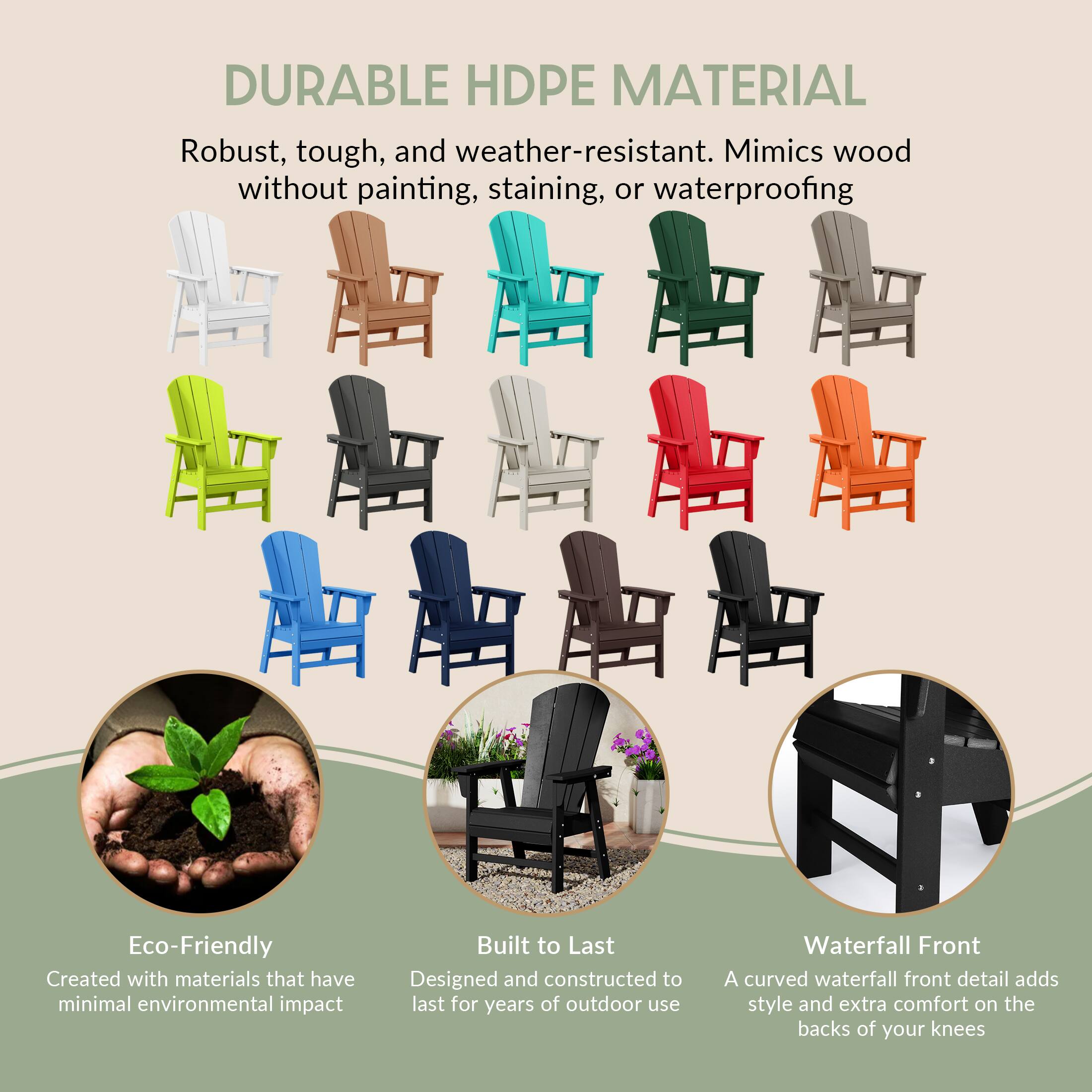 DURABLE HDPE MATERIAL  
Robust, tough, and weather-resistant. Mimics wood without painting, staining, or waterproofing

Eco-Friendly  
Created with materials that have minimal environmental impact

Built to Last  
Designed and constructed to last for years of outdoor use

Waterfall Front  
A curved waterfall front detail adds style and extra comfort on the backs of your knees