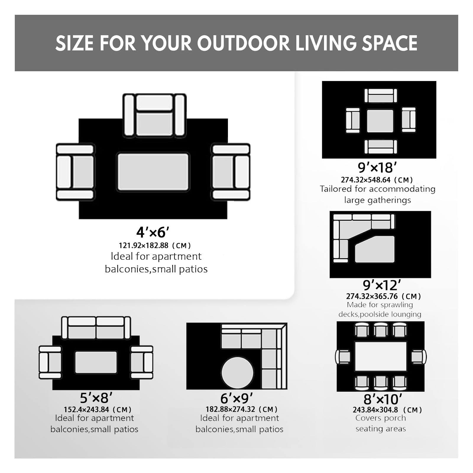 **SIZE FOR YOUR OUTDOOR LIVING SPACE**

- **4'x6'**  
  121.92x182.88 (CM)  
  Ideal for apartment balconies, small patios

- **5'x8'**  
  152.4x243.84 (CM)  
  Ideal for apartment balconies, small patios

- **6'x9'**  
  182.88x274.32 (CM)  
  Ideal for apartment balconies, small patios

- **8'x10'**  
  243.84x304.8 (CM)  
  Covers porch seating areas

- **9'x12'**  
  274.32x365.76 (CM)  
  Made for sprawling decks, poolside lounging

- **9'x18'**  
  274.32x548.64 (CM)  
  Tailored for accommodating large gatherings