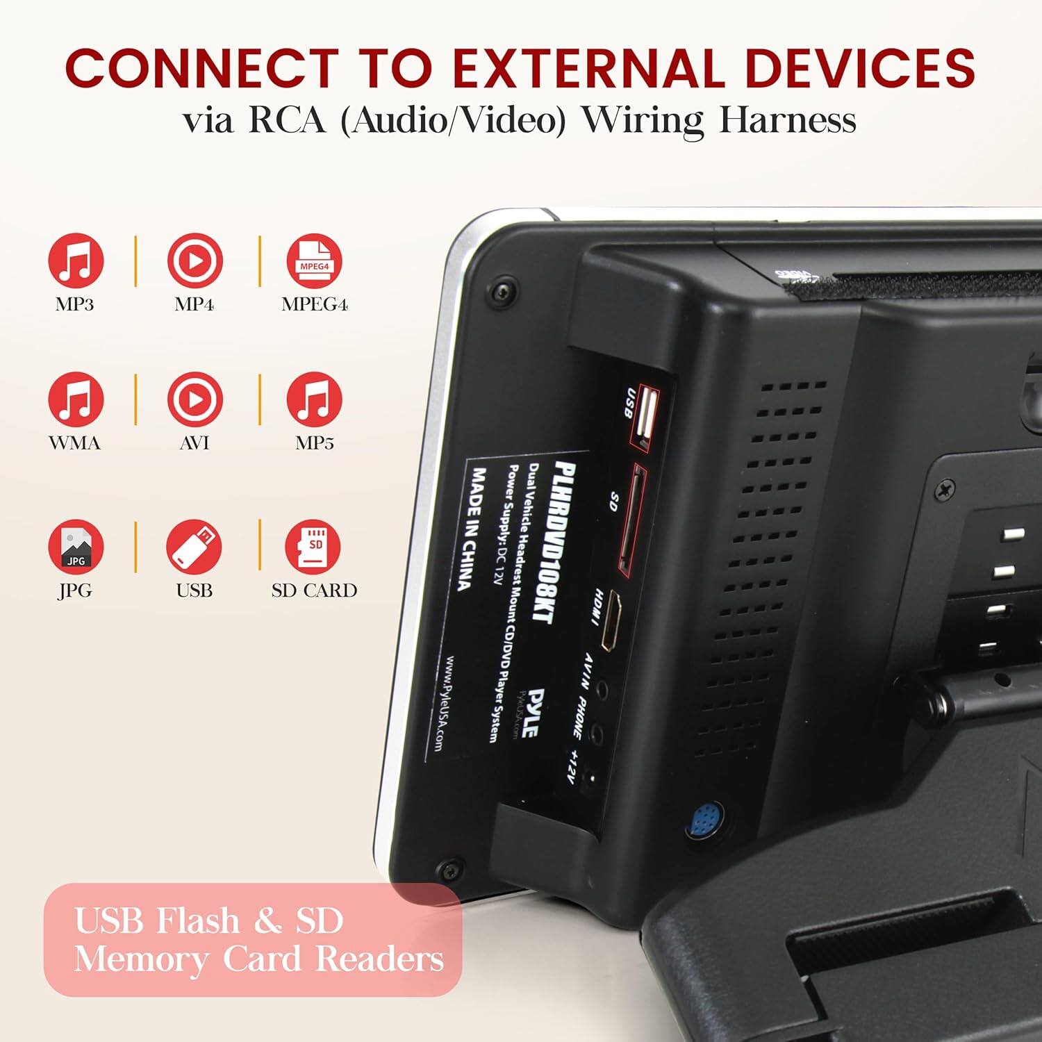 CONNECT TO EXTERNAL DEVICES via RCA (Audio/Video) Wiring Harness

- MP3
- MP4
- MPEG4
- WMA
- AVI
- MP5
- JPG
- USB
- SD CARD

Use Power Dual MADE Vehicle SD IN Supply: PLHRDVD108KT DC Headrest CHINA 12V Mount HDMI CD/DVD Player AVIN www.PyleU5A.com System PYLE PHONE AZI+ USB Flash & SD Memory Card Readers