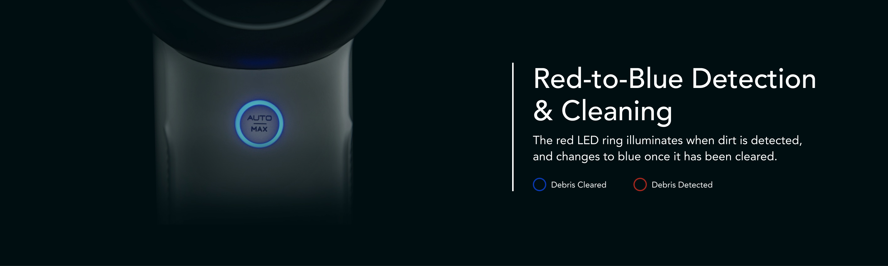 Red-to-Blue Detection & Cleaning
The red LED ring illuminates when dirt is detected, and changes to blue once it has been cleared.
Debris Cleared
Debris Detected