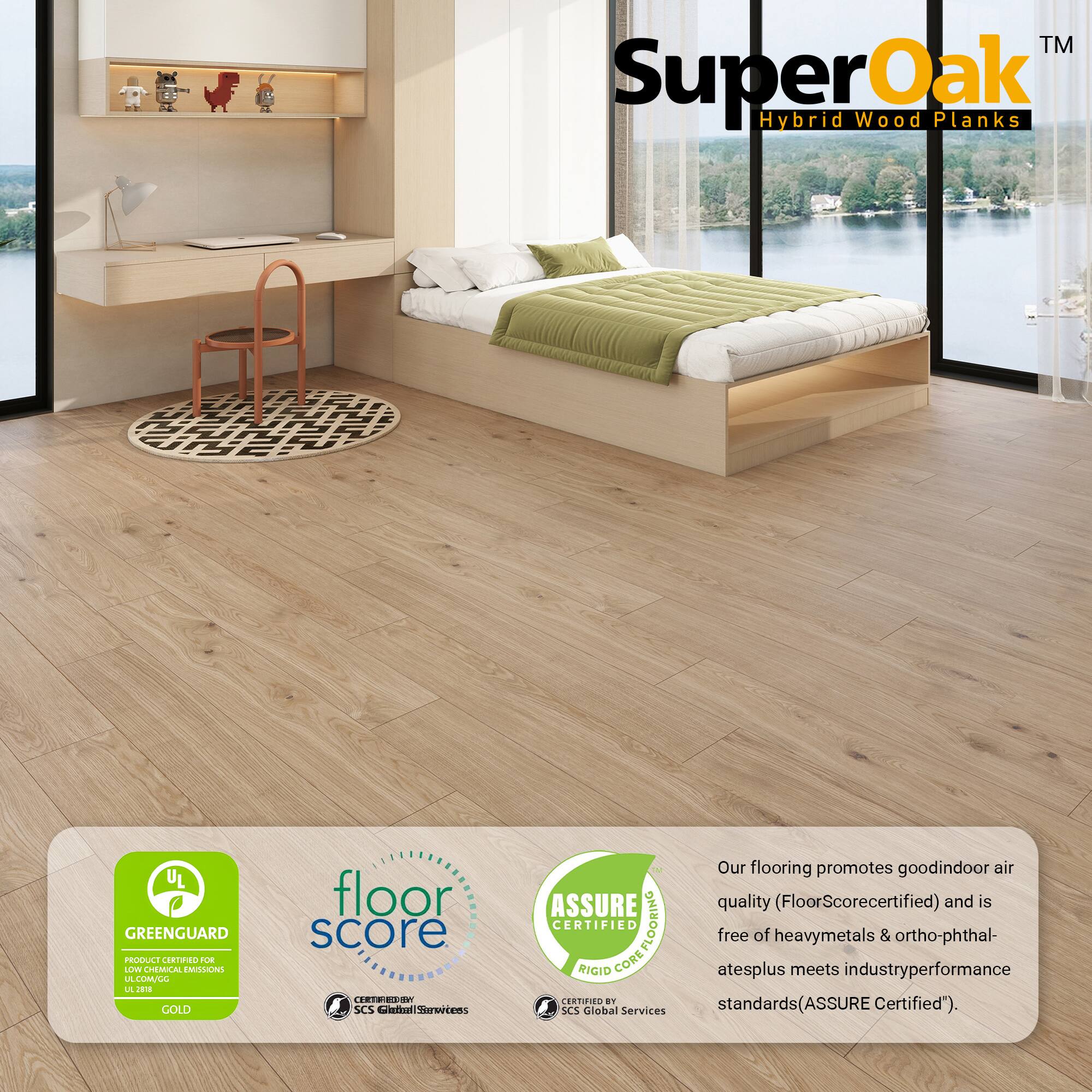 SuperOak™ Hybrid Wood Planks

Our flooring promotes good indoor air quality (FloorScore certified) and is free of heavy metals & ortho-phthalates plus meets industry performance standards (ASSURE Certified).

- GREENGUARD GOLD
- FloorScore
- ASSURE Certified

Certified by:
- UL GREENGUARD
- SCS Global Services