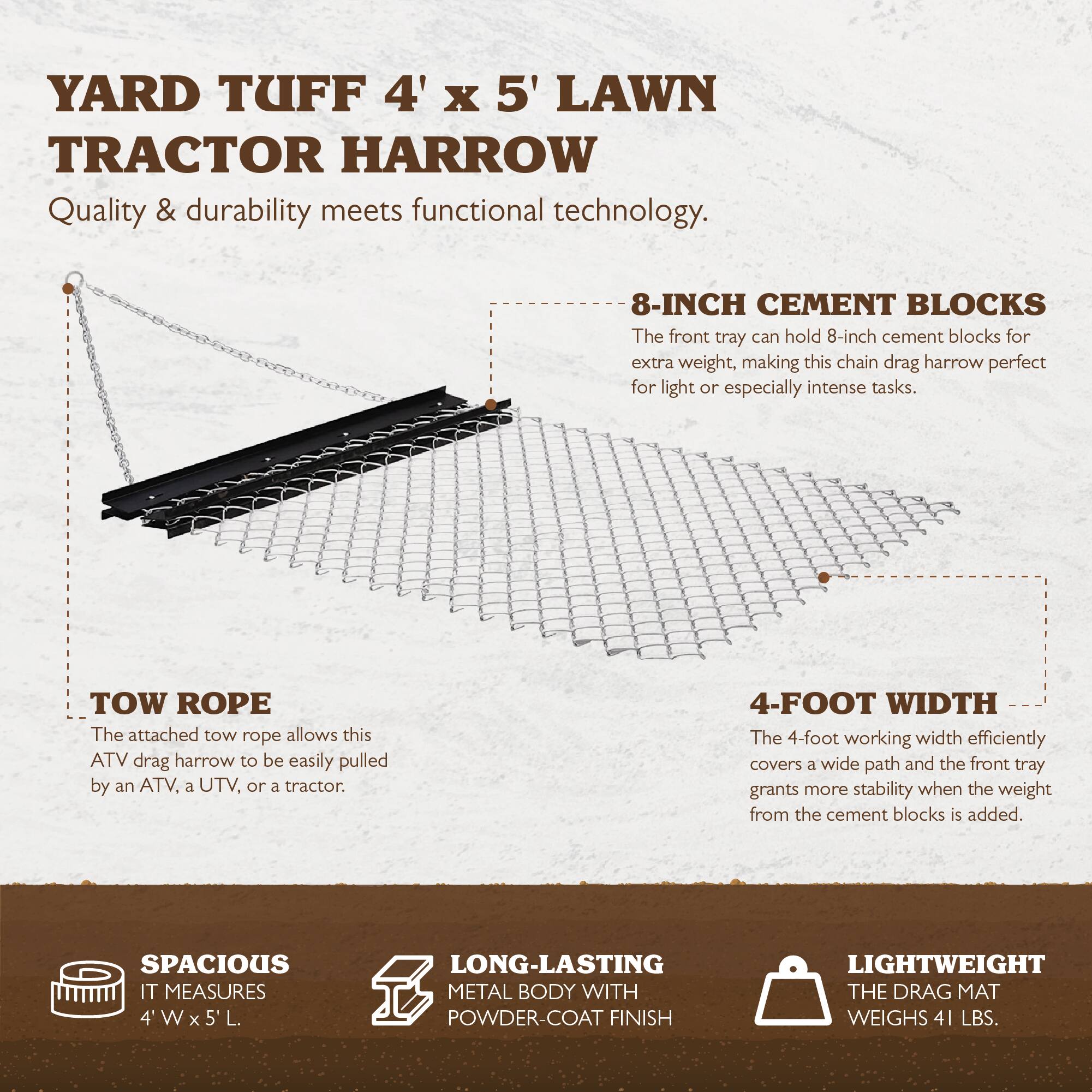 **YARD TUFF 4' x 5' LAWN TRACTOR HARROW**

Quality & durability meets functional technology.

- **8-INCH CEMENT BLOCKS**  
  The front tray can hold 8-inch cement blocks for extra weight, making this chain drag harrow perfect for light or especially intense tasks.

- **TOW ROPE**  
  The attached tow rope allows this ATV drag harrow to be easily pulled by an ATV, a UTV, or a tractor.

- **4-FOOT WIDTH**  
  The 4-foot working width efficiently covers a wide path and the front tray grants more stability when the weight from the cement blocks is added.

- **SPACIOUS**  
  IT MEASURES 4' W x 5' L.

- **LONG-LASTING METAL BODY WITH POWDER-COAT FINISH**

- **LIGHTWEIGHT**  
  THE DRAG MAT WEIGHS 41 LBS.