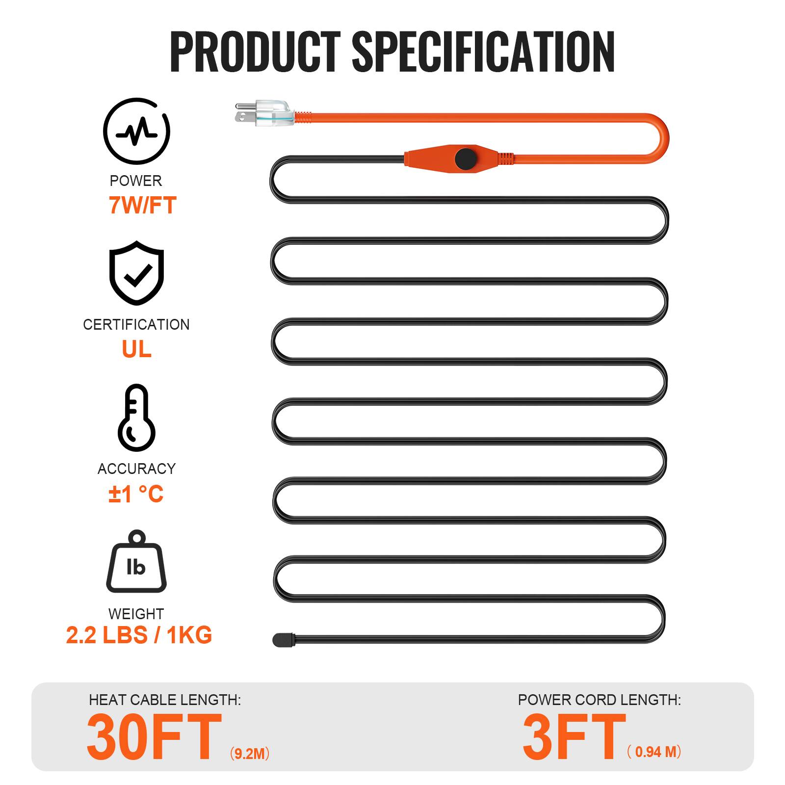 PRODUCT SPECIFICATION

- POWER: 7W/FT
- CERTIFICATION: UL
- ACCURACY: ±1°C
- WEIGHT: 2.2 LBS / 1KG
- HEAT CABLE LENGTH: 30FT (9.2M)
- POWER CORD LENGTH: 3FT (0.94M)