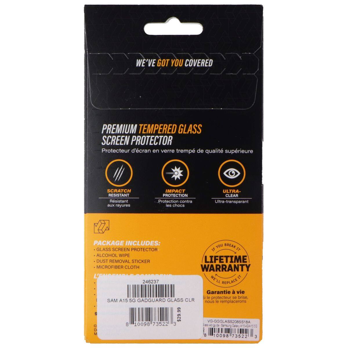 WE'VE GOT YOU COVERED PREMIUM TEMPERED GLASS SCREEN PROTECTOR  
Protecteur d'écran en verre trempé de qualité supérieure  
SCRATCH RESISTANT  
Résistant aux rayures  
IMPACT PROTECTION  
Protection contre les chocs  
ULTRA-CLEAR  
Ultra-transparent  

PACKAGE INCLUDES:  
- GLASS SCREEN PROTECTOR  
- ALCOHOL WIPE  
- DUST REMOVAL STICKER  
- MICROFIBER CLOTH  

LIFETIME WARRANTY  
WE'LL REPLACE IT  
Garantie à vie le protecteur se brise, nous le remplacerons  

SAM A15 5G GADGUARD GLASS CLR  
VG-GGGLASS208SS18A  
8 10098 73522 3