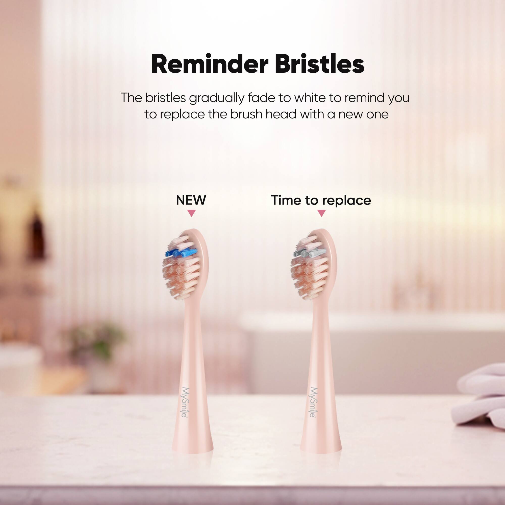 Reminder Bristles The bristles gradually fade to white to remind you to replace the brush head with a new one NEW Time to replace MySmile MySmile