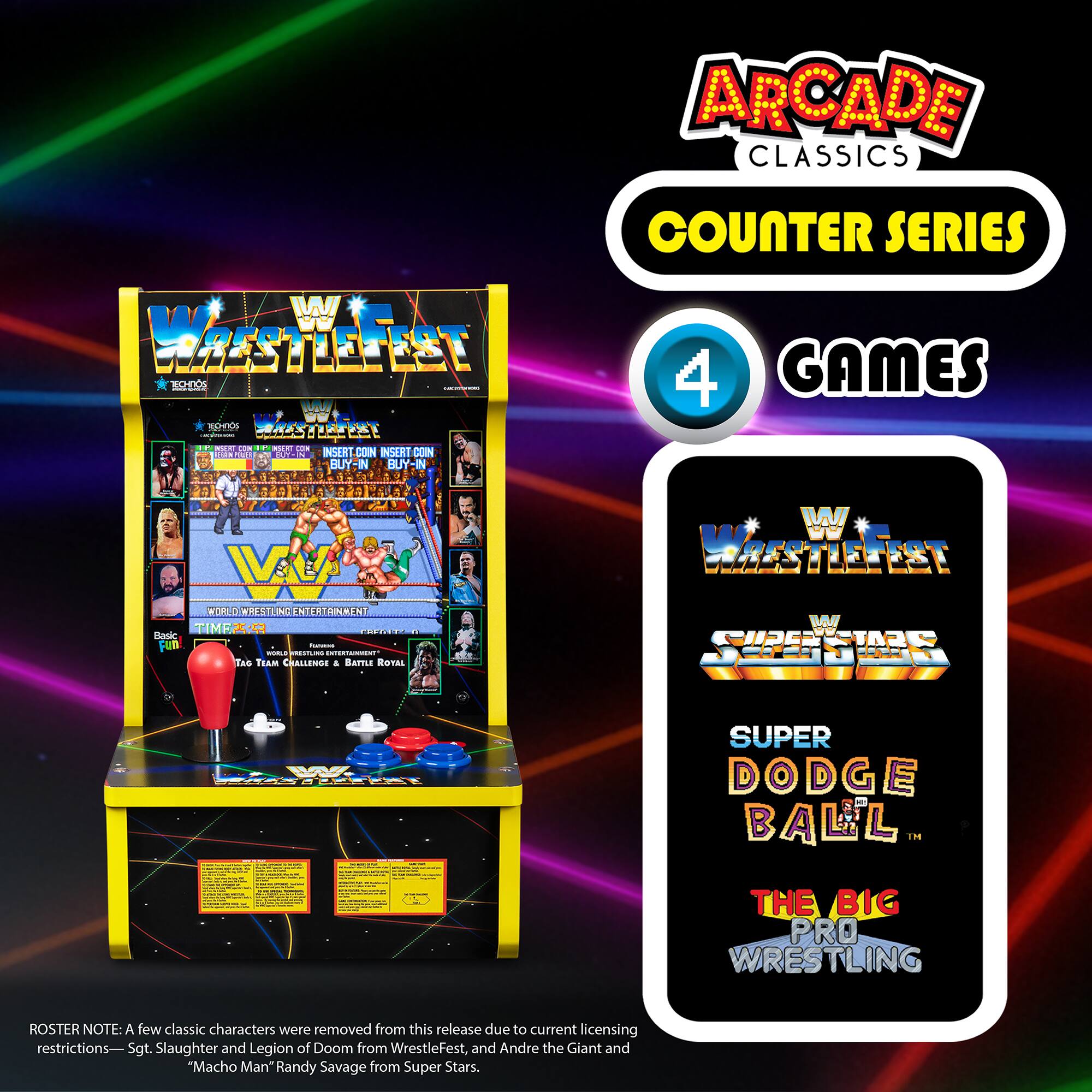 **ARCADE CLASSICS COUNTER SERIES**

- **4 GAMES**

1. **WrestleFest**
   - World Wrestling Entertainment
   - Basic Fun
   - Team Challenges
   - Battle Royal

2. **Super Stars**
   - World Wrestling Entertainment
   - Super Dodge Ball

3. **Super Dodge Ball**
   - World Wrestling Entertainment

4. **The Big Pro Wrestling**
   - World Wrestling Entertainment

**Roster Note:** A few classic characters were removed from this release due to current licensing restrictions: Sgt. Slaughter and Legion of Doom from WrestleFest, and Andre the Giant and "Macho Man" Randy Savage from Super Stars.