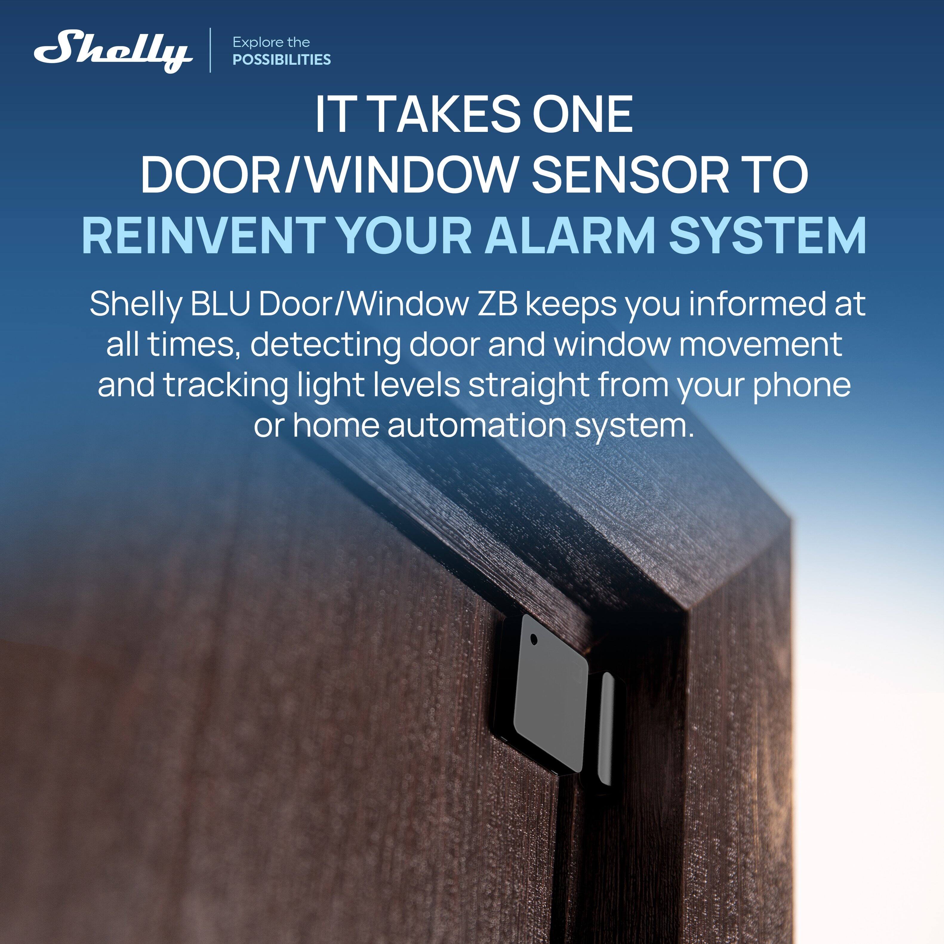 Explore the Shelly POSSIBILITIES

IT TAKES ONE DOOR/WINDOW SENSOR TO REINVENT YOUR ALARM SYSTEM

Shelly BLU Door/Window ZB keeps you informed at all times, detecting door and window movement and tracking light levels straight from your phone or home automation system.