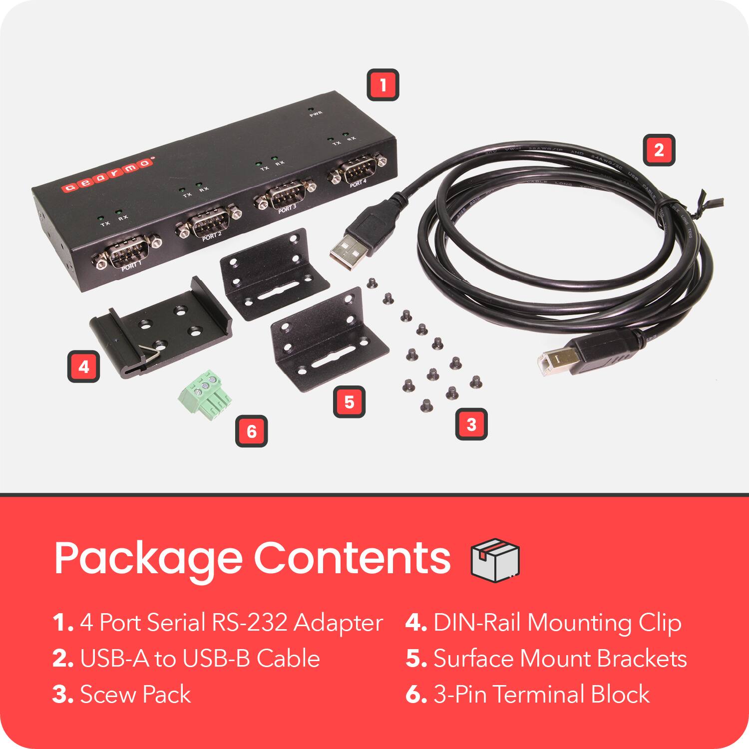 Package Contents

1. 4 Port Serial RS-232 Adapter
2. USB-A to USB-B Cable
3. Screw Pack
4. DIN-Rail Mounting Clip
5. Surface Mount Brackets
6. 3-Pin Terminal Block