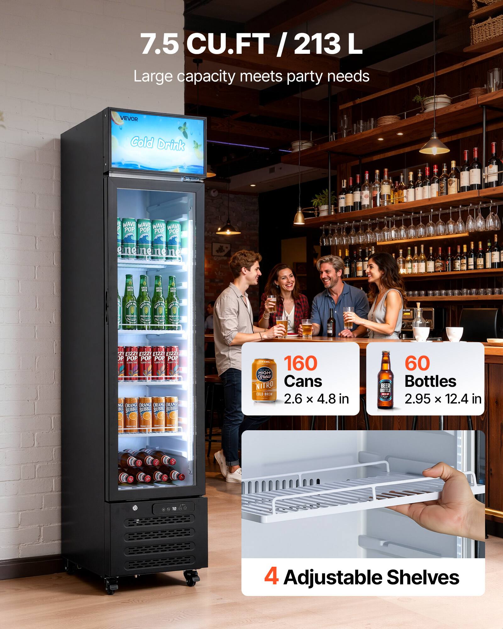 7.5 CU.FT / 213 L  
Large capacity meets party needs  

VEVOR Cold Drink  

160 Cans  
2.6 x 4.8 in  

60 Bottles  
2.95 x 12.4 in  

4 Adjustable Shelves