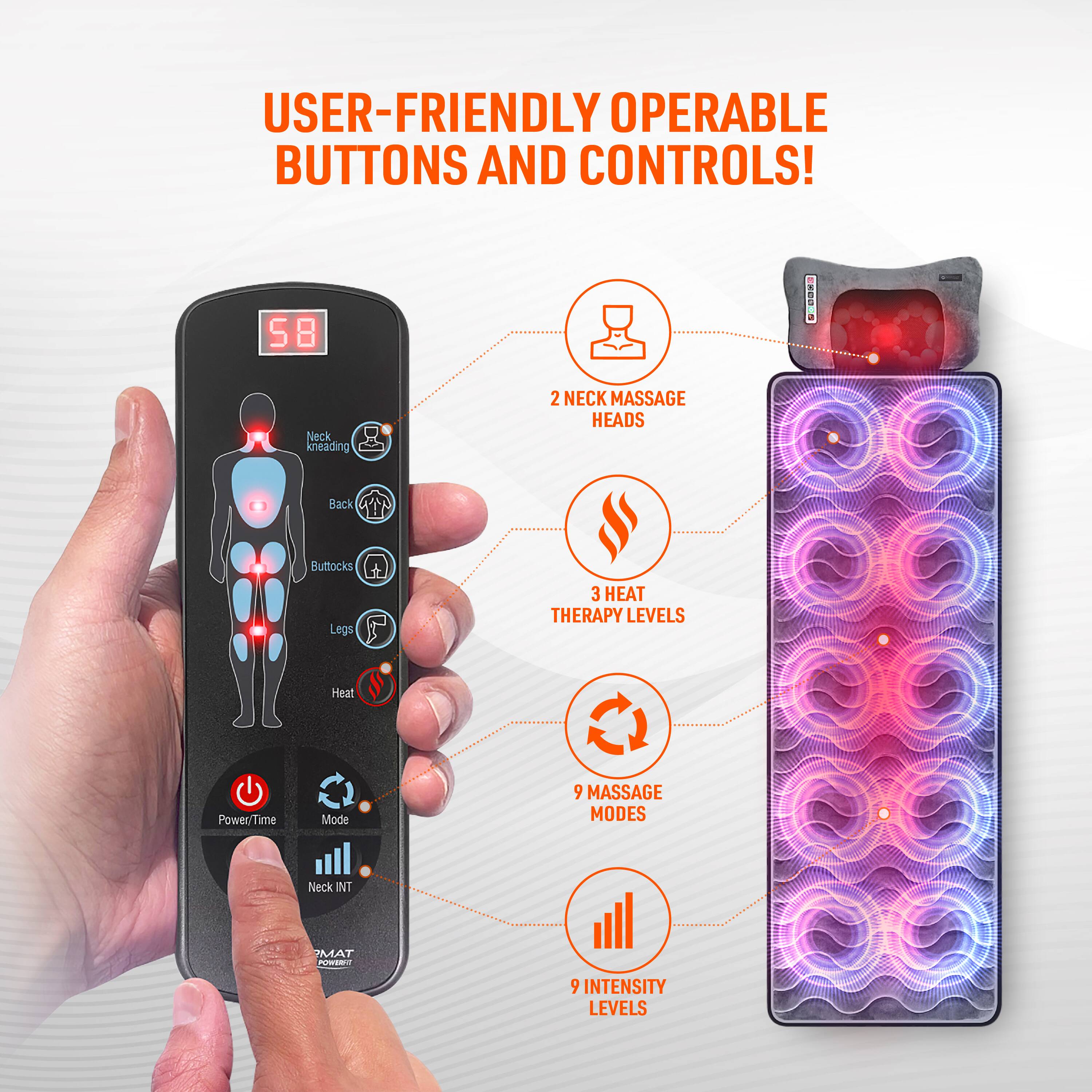 USER-FRIENDLY OPERABLE BUTTONS AND CONTROLS!  
- 58 Neck kneading  
- 2 NECK MASSAGE HEADS  
- Back  
- Buttocks  
- Legs  
- 3 HEAT THERAPY LEVELS  
- Heatt Power/T Time Mode  
- 9 MASSAGE MODES  
- Neck INT MAT  
- 9 INTENSITY LEVELS