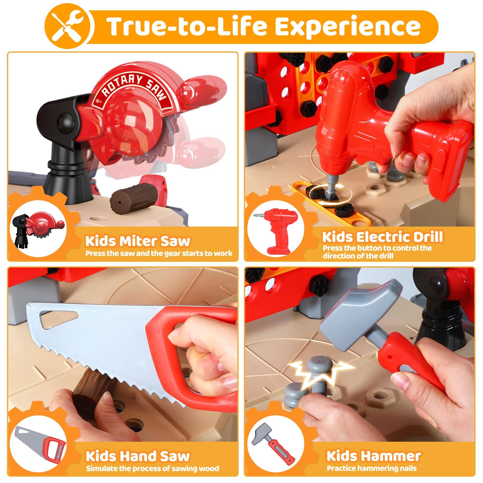 True-to-Life Experience

- Kids Miter Saw
  - Press the saw and the gear starts to work

- Kids Electric Drill
  - Press the button to control the direction of the drill

- Kids Hand Saw
  - Simulate the process of sawing wood

- Kids Hammer
  - Practice hammering nails
