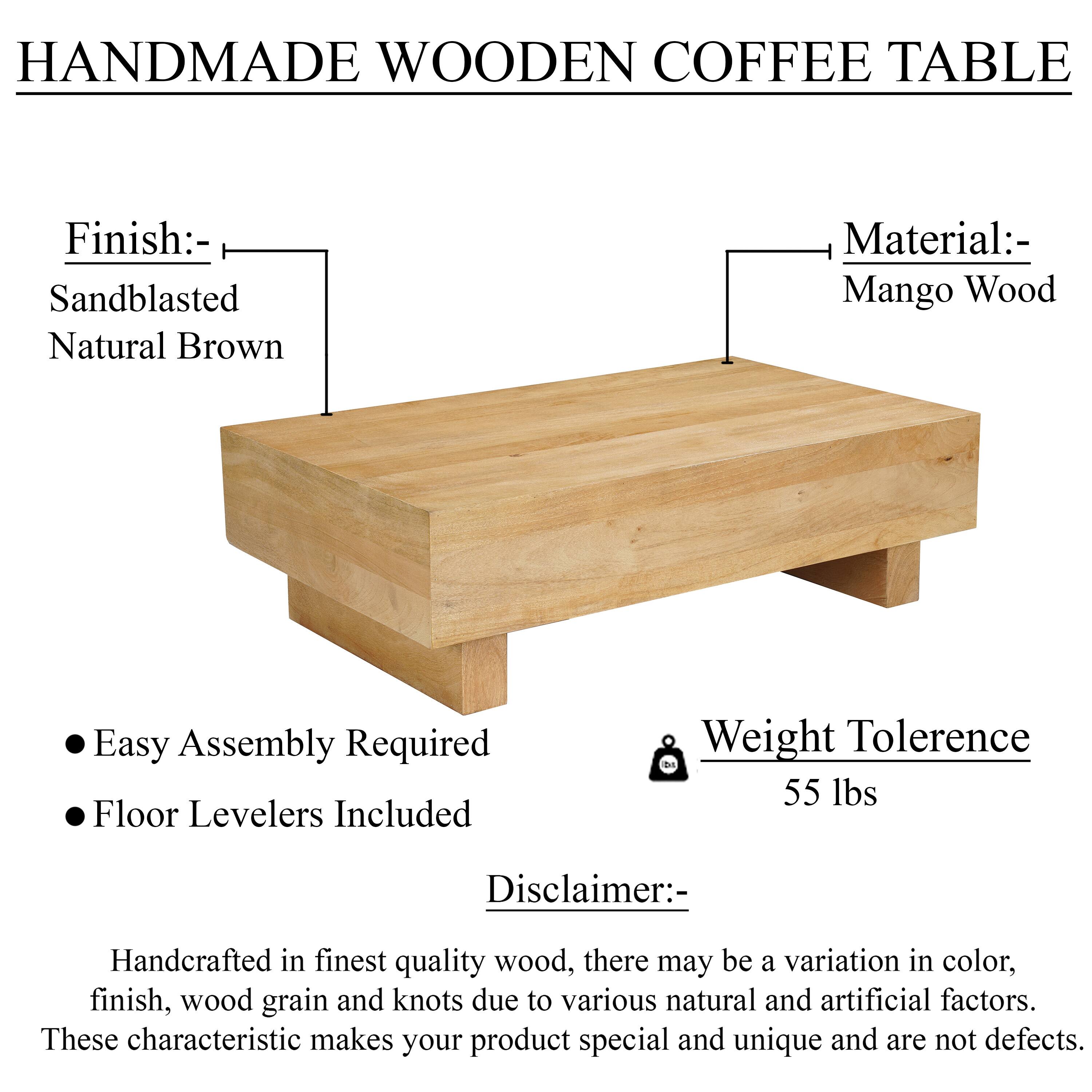 HANDMADE WOODEN COFFEE TABLE

Finish: Sandblasted Natural Brown

Material: Mango Wood

Easy Assembly Required

Floor Levelers Included

Weight Tolerance: 55 lbs

Disclaimer: Handcrafted in finest quality wood, there may be a variation in color, finish, wood grain and knots due to various natural and artificial factors. These characteristic makes your product special and unique and are not defects.
