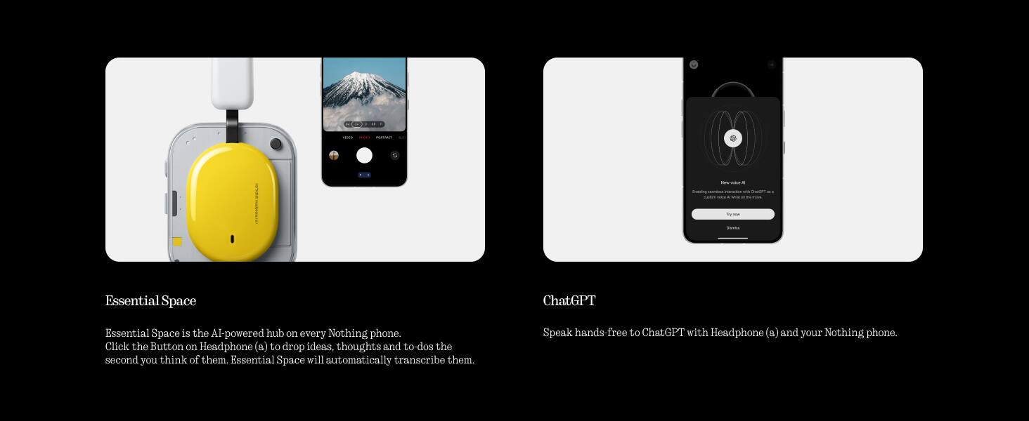 Essential Space

Essential Space is the AI-powered hub on every Nothing phone. Click the Button on Headphone (a) to drop ideas, thoughts and to-dos the second you think of them. Essential Space will automatically transcribe them.

ChatGPT

Speak hands-free to ChatGPT with Headphone (a) and your Nothing phone.