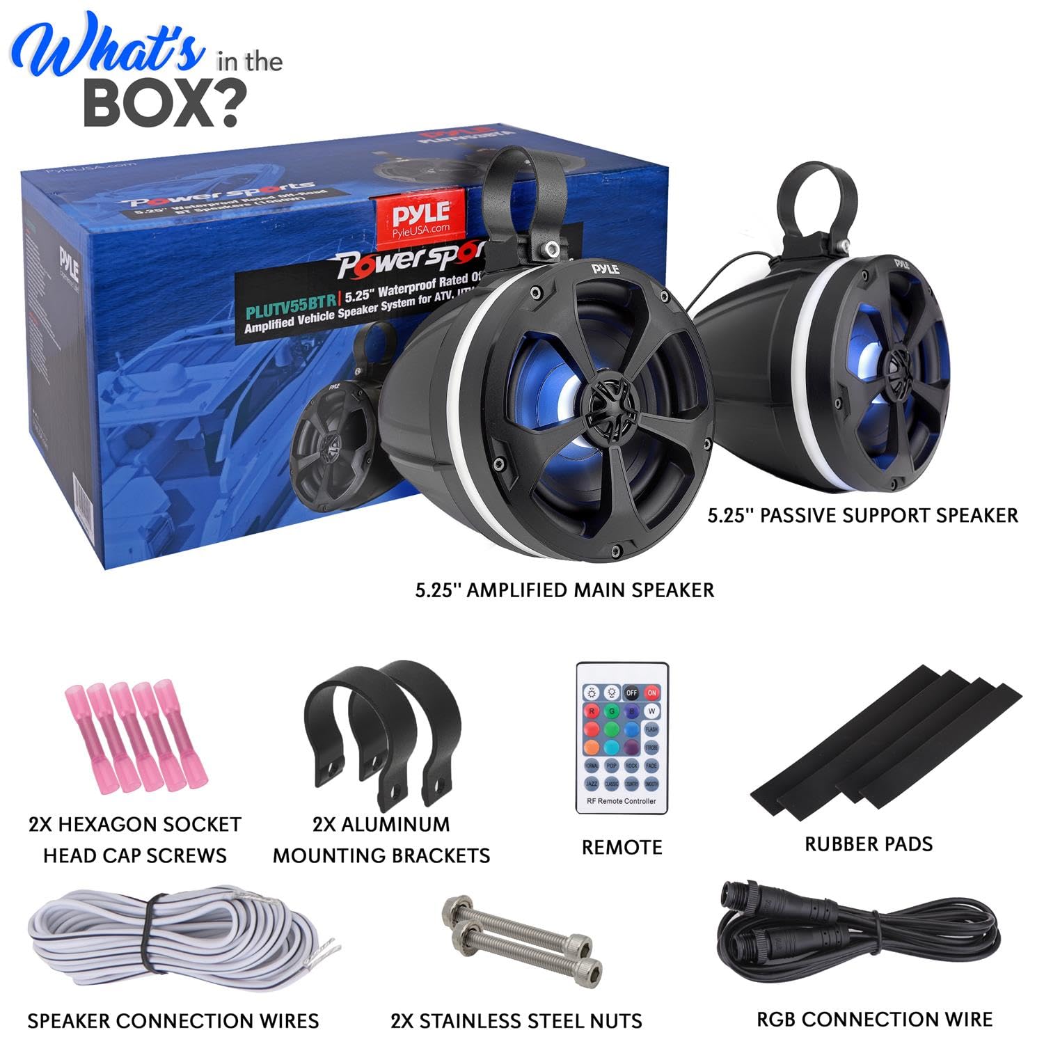 What's in the BOX?

- PyleUSA.com PAE Powersports 5.25" Waterproof Rated 01 PLUTV55BTR Speaker System Vehicle Amplified
- 5.25" PASSIVE SUPPORT SPEAKER
- 5.25" AMPLIFIED MAIN SPEAKER
- 2X HEXAGON SOCKET HEAD CAP SCREWS
- 2X ALUMINUM MOUNTING BRACKETS
- REMOTE
- RUBBER PADS
- SPEAKER CONNECTION WIRES
- 2X STAINLESS STEEL NUTS
- RGB CONNECTION WIRE