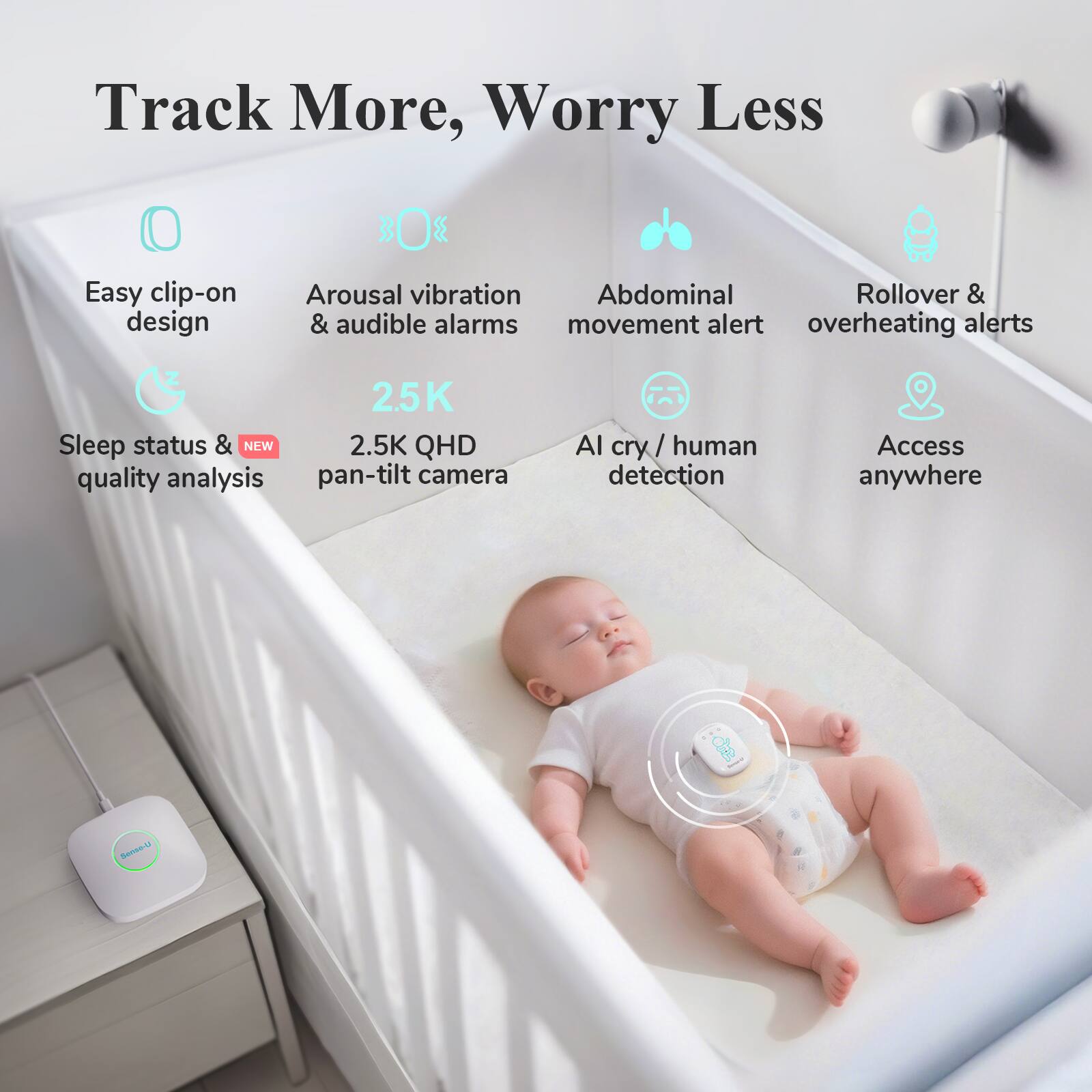 Track More, Worry Less

- Easy clip-on design
- Arousal vibration & audible alarms
- Abdominal movement alert
- Rollover & overheating alerts
- Sleep status & quality analysis
- 2.5K QHD pan-tilt camera
- AI cry/human detection
- Access anywhere
