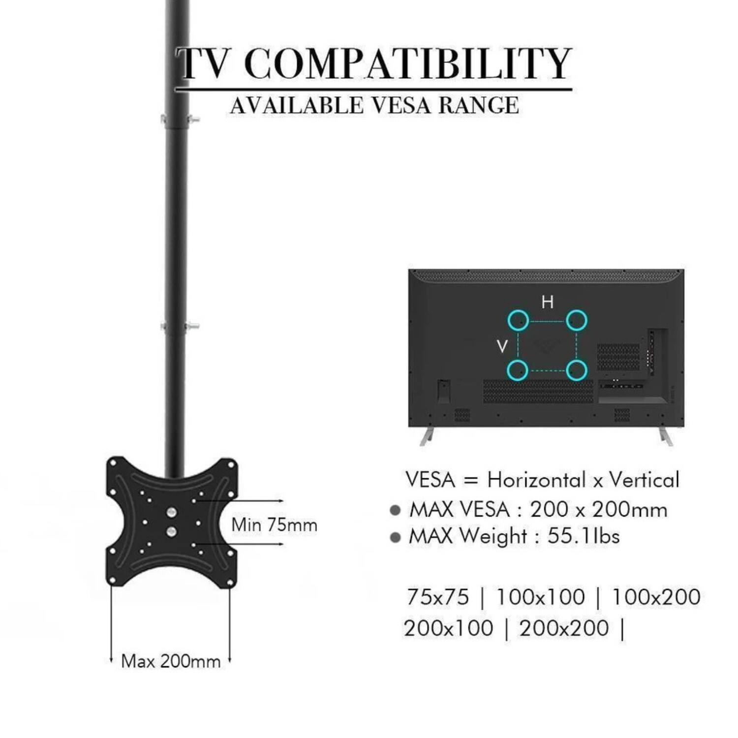 TV COMPATIBILITY  
AVAILABLE VESA RANGE  

VESA = Horizontal x Vertical  
MAX VESA: 200 x 200mm  
MAX Weight: 55.1lbs  

75x75 | 100x100 | 100x200 | 200x100 | 200x200  

Min 75mm  
Max 200mm