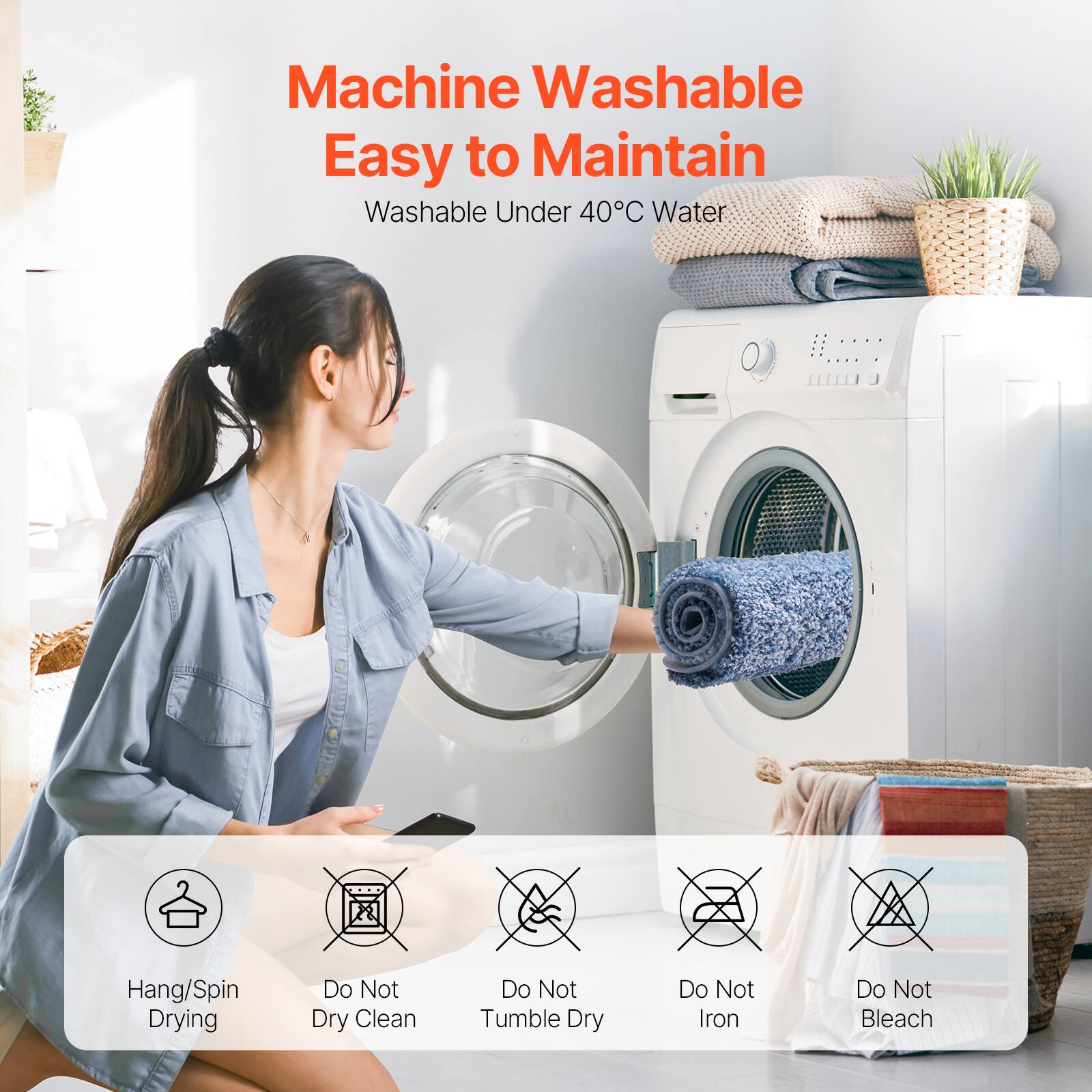 Machine Washable  
Easy to Maintain  

Washable Under 40°C Water  

Hang/Spin Drying  
Do Not Dry Clean  
Do Not Tumble Dry  
Do Not Iron  
Do Not Bleach