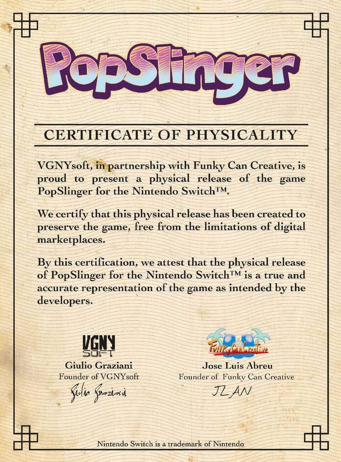 PopSlinger  
CERTIFICATE OF PHYSICALITY  

VGNYsoft, in partnership with Funky Can Creative, is proud to present a physical release of the game PopSlinger for the Nintendo Switch™.  

We certify that this physical release has been created to preserve the game, free from the limitations of digital marketplaces.  

By this certification, we attest that the physical release of PopSlinger for the Nintendo Switch™ is a true and accurate representation of the game as intended by the developers.  

VGNYsoft  
Giulio Graziani  
Founder of VGNYsoft  

Funky Can Creative  
Jose Luis Abreu  
Founder of Funky Can Creative  

Nintendo Switch is a trademark of Nintendo