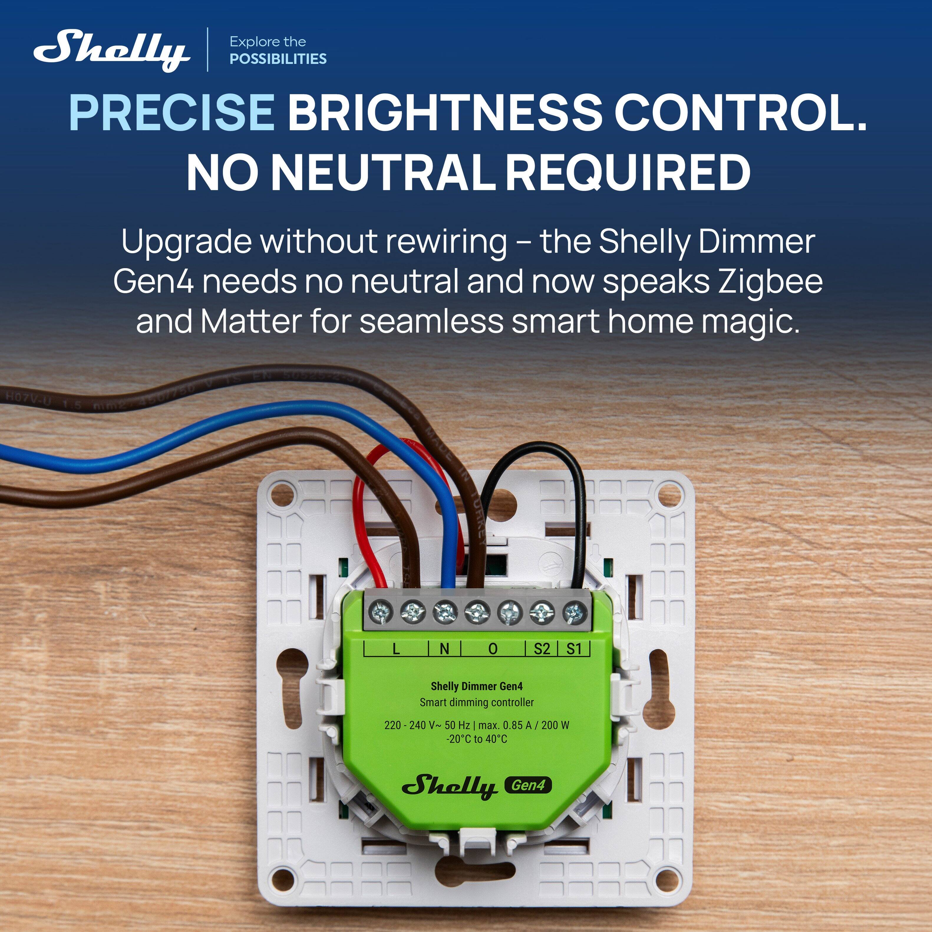 Explore the Shelly POSSIBILITIES  
PRECISE BRIGHTNESS CONTROL.  
NO NEUTRAL REQUIRED  

Upgrade without rewiring - the Shelly Dimmer Gen4 needs no neutral and now speaks Zigbee and Matter for seamless smart home magic.  

H07V-0 L N 0 S2 S1  
Shelly Dimmer Gen4 Smart dimming controller  
220 240 V- 50 Hz max. 0.85 A -20C to 40C 200 W  
Shelly Gen4