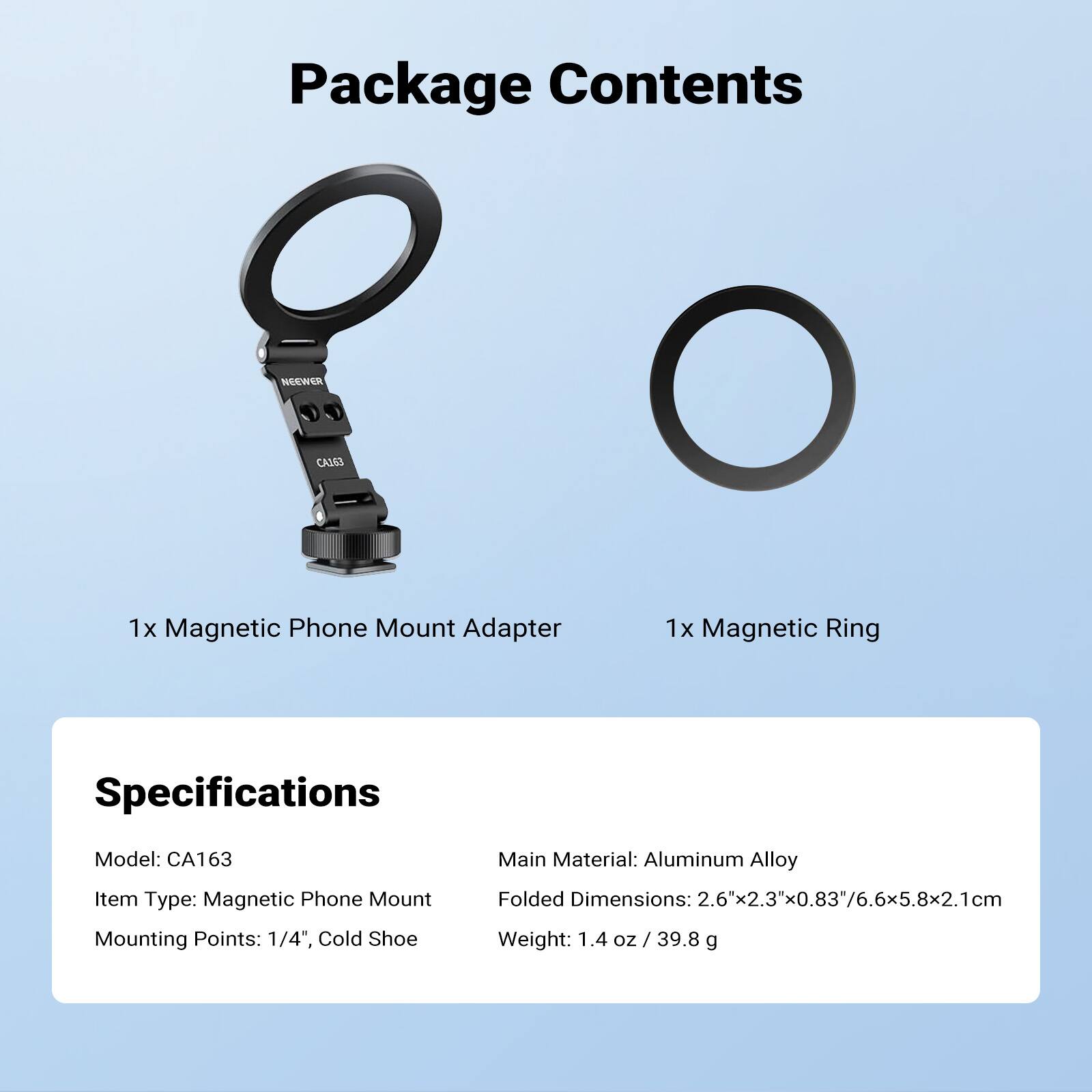 Package Contents
NEEWER CA163
1x Magnetic Phone Mount Adapter
1x Magnetic Ring

Specifications
Model: CA163
Main Material: Aluminum Alloy
Item Type: Magnetic Phone Mount
Folded Dimensions: 2.6"x2.3"x0.83"/6.6x5.8x2.1cm
Mounting Points: 1/4", Cold Shoe
Weight: 1.4 oz / 39.8 g