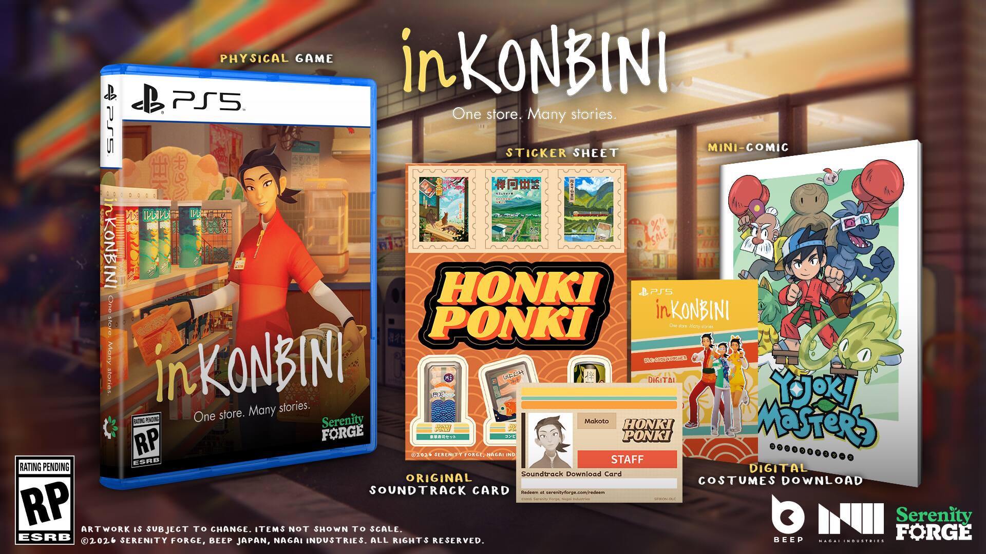 PHYSICAL GAME in KONBINI PS5

One store. Many stories.

PS5 STICKER SHEET MINI-COMIC

HONKI PONKI

One store. Many stories.

DIGITAL Soundtrack Download Card

ORIGINAL COSTUMES DOWNLOAD

Serenity FORGE

RP

ESRB RATING PENDING

Serenity FORGE

12 PONKI

1026

SERENITY FORGE

HONKI PONKI

RP

ESRB

2026

SERENITY FORGE

BEEP NAGAI INDUSTRIES

ALL RIGHTS RESERVED.

BEEP

JAPAN

in KONBINI

One store. Many stories.

STICKER SHEET

MINI-COMIC

ORIGINAL SOUNDTRACK CARD

DIGITAL COSTUMES DOWNLOAD

Serenity FORGE

BEEP

JAPAN

ARTWORK IS SUBJECT TO CHANGE. ITEMS NOT SHOWN TO SCALE.