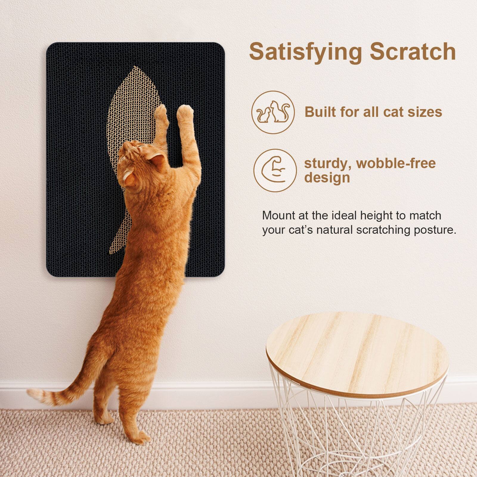 Satisfying Scratch  
Built for all cat sizes  
sturdy, wobble-free design  
Mount at the ideal height to match your cat's natural scratching posture.