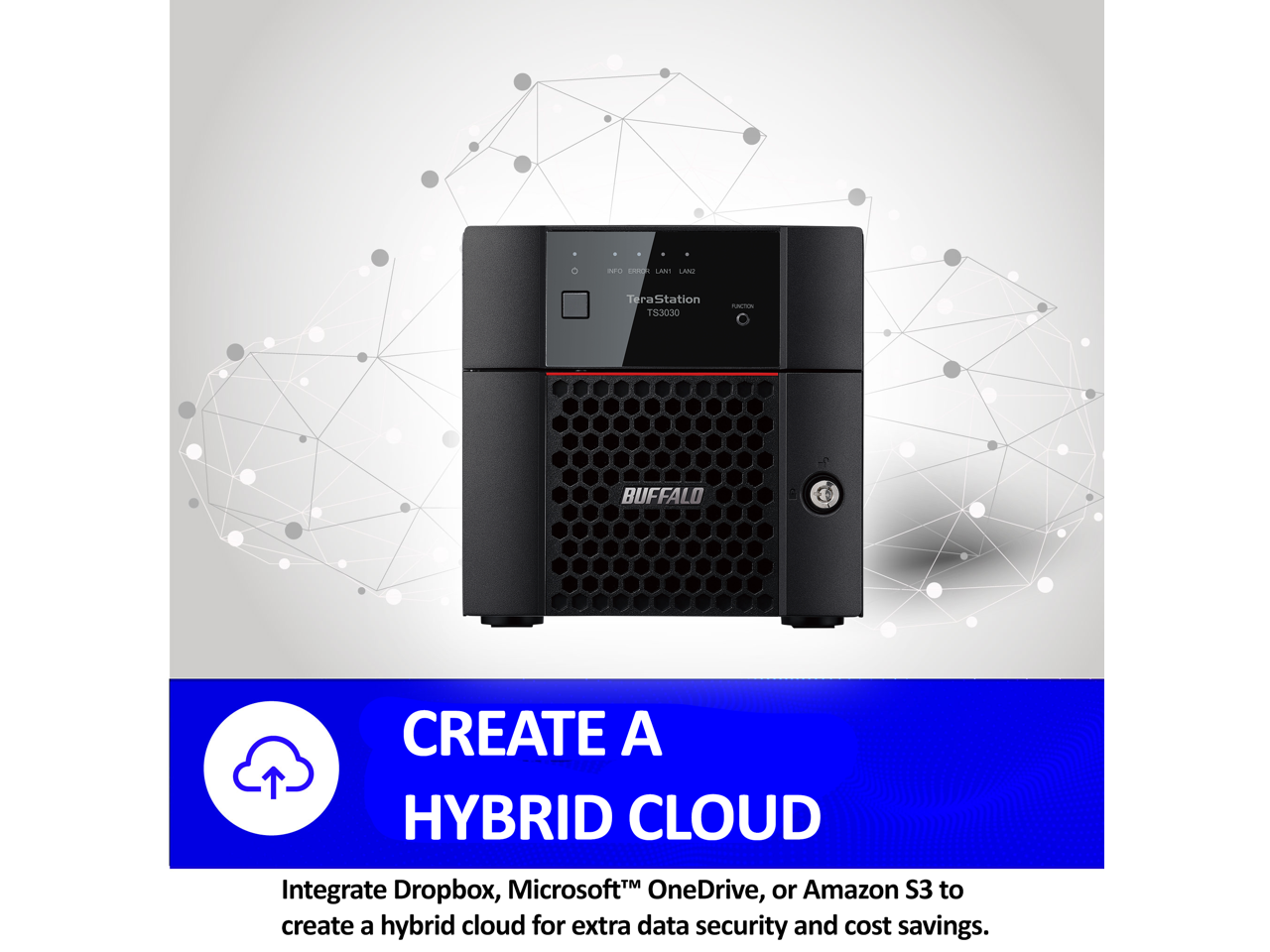 nrO C AN1 LAN Tera Station TS3030 NATN BUFFALO CREATE A HYBRID CLOUD

Integrate Dropbox, Microsoft OneDrive, or Amazon S3 to create a hybrid cloud for extra data security and cost savings.