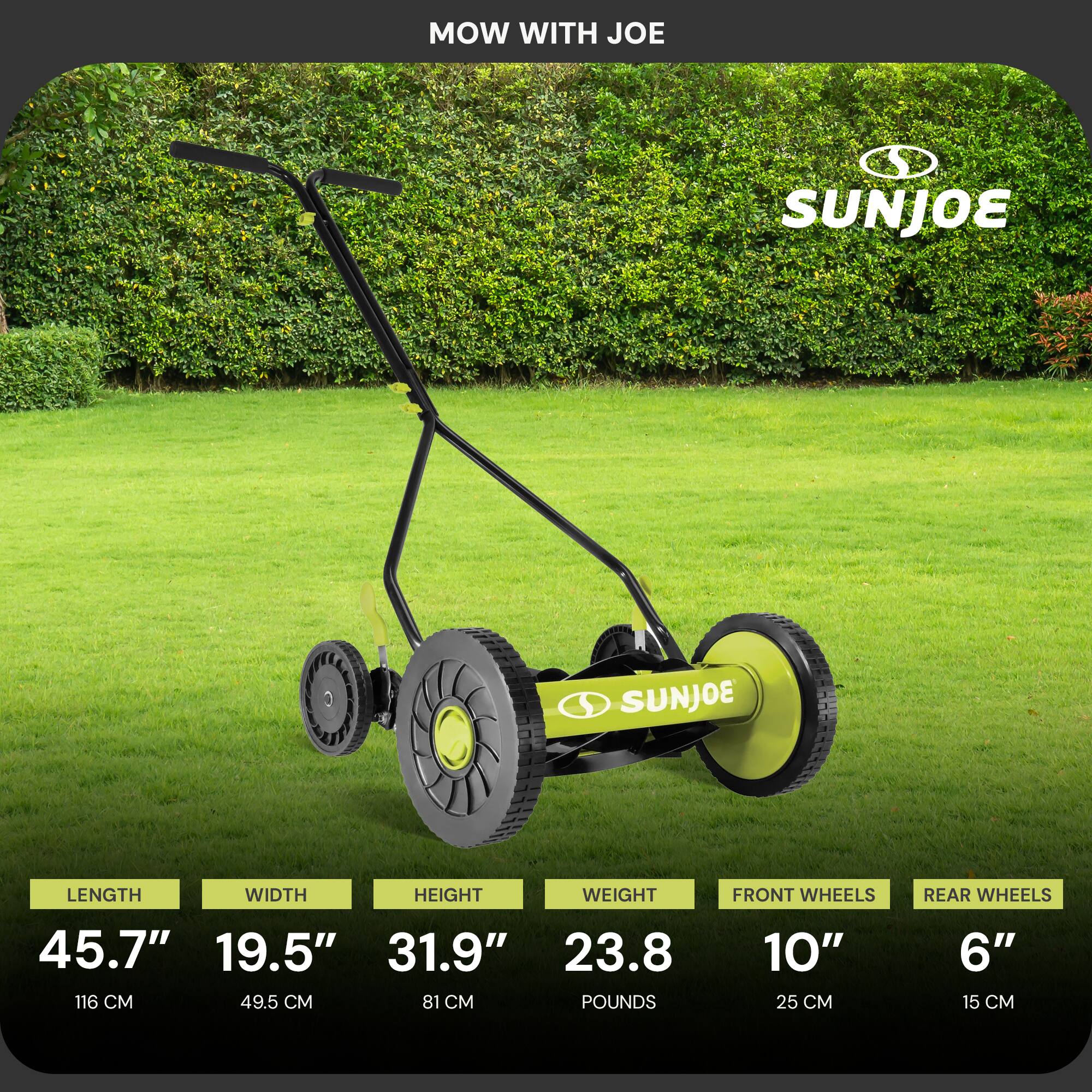 MOW WITH JOE  
SUNJOE  

LENGTH: 45.7" (116 CM)  
WIDTH: 19.5" (49.5 CM)  
HEIGHT: 31.9" (81 CM)  
WEIGHT: 23.8 POUNDS  
FRONT WHEELS: 10" (25 CM)  
REAR WHEELS: 6" (15 CM)
