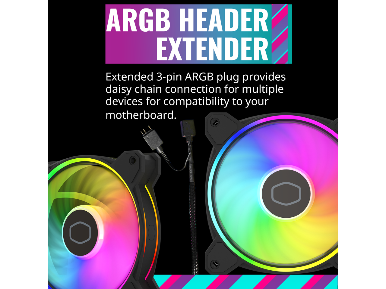 ARGB HEADER EXTENDER

Extended 3-pin ARGB plug provides daisy-chain connection for multiple devices for compatibility to your motherboard.