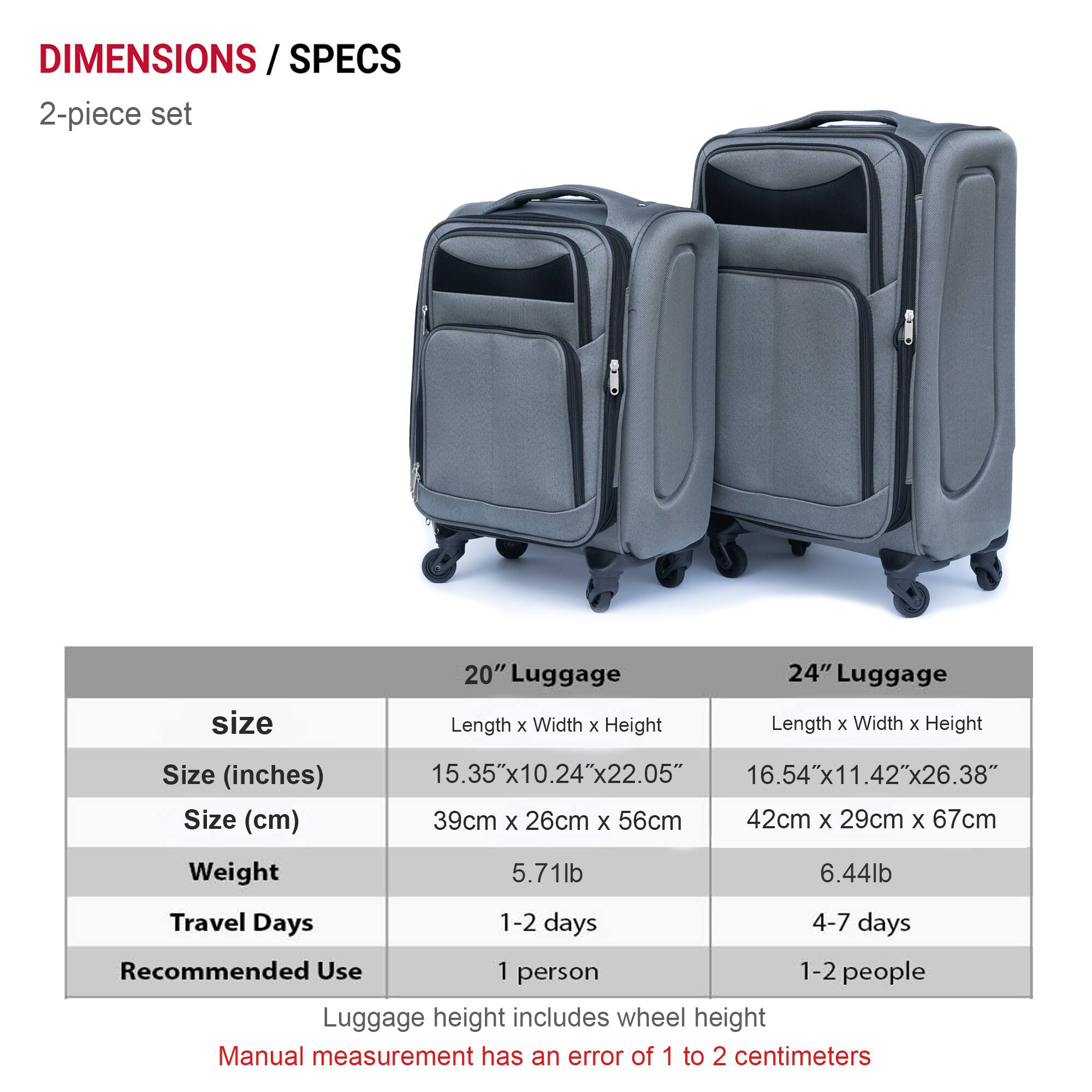 **DIMENSIONS / SPECS**

**2-piece set**

| Size | 20" Luggage | 24" Luggage |
|------|-------------|-------------|
| **Size (inches)** | 15.35" x 10.24" x 22.05" | 16.54" x 11.42" x 26.38" |
| **Size (cm)** | 39cm x 26cm x 56cm | 42cm x 29cm x 67cm |
| **Weight** | 5.71lb | 6.44lb |
| **Travel Days** | 1-2 days | 4-7 days |
| **Recommended Use** | 1 person | 1-2 people |

- Luggage height includes wheel height
- Manual measurement has an error of 1 to 2 centimeters