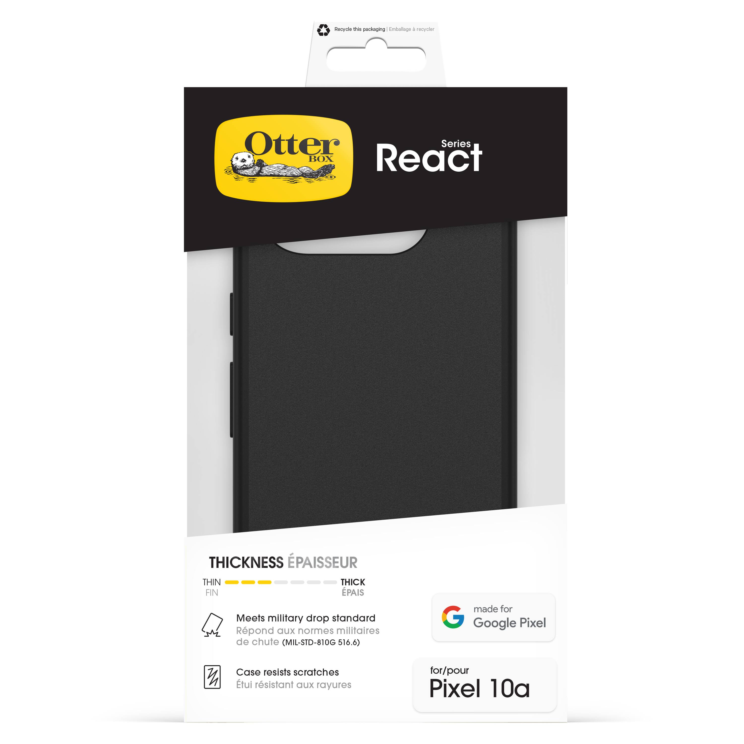 Otter Box React Series

Thickness Épaisseur
- Thin Fin
- Thick Épais

Meets military drop standard
Répond aux normes militaires de chute (MIL-STD-810G 516.6)

Case resists scratches
Étui résistant aux rayures

Made for Google Pixel
for/pour Pixel 10a