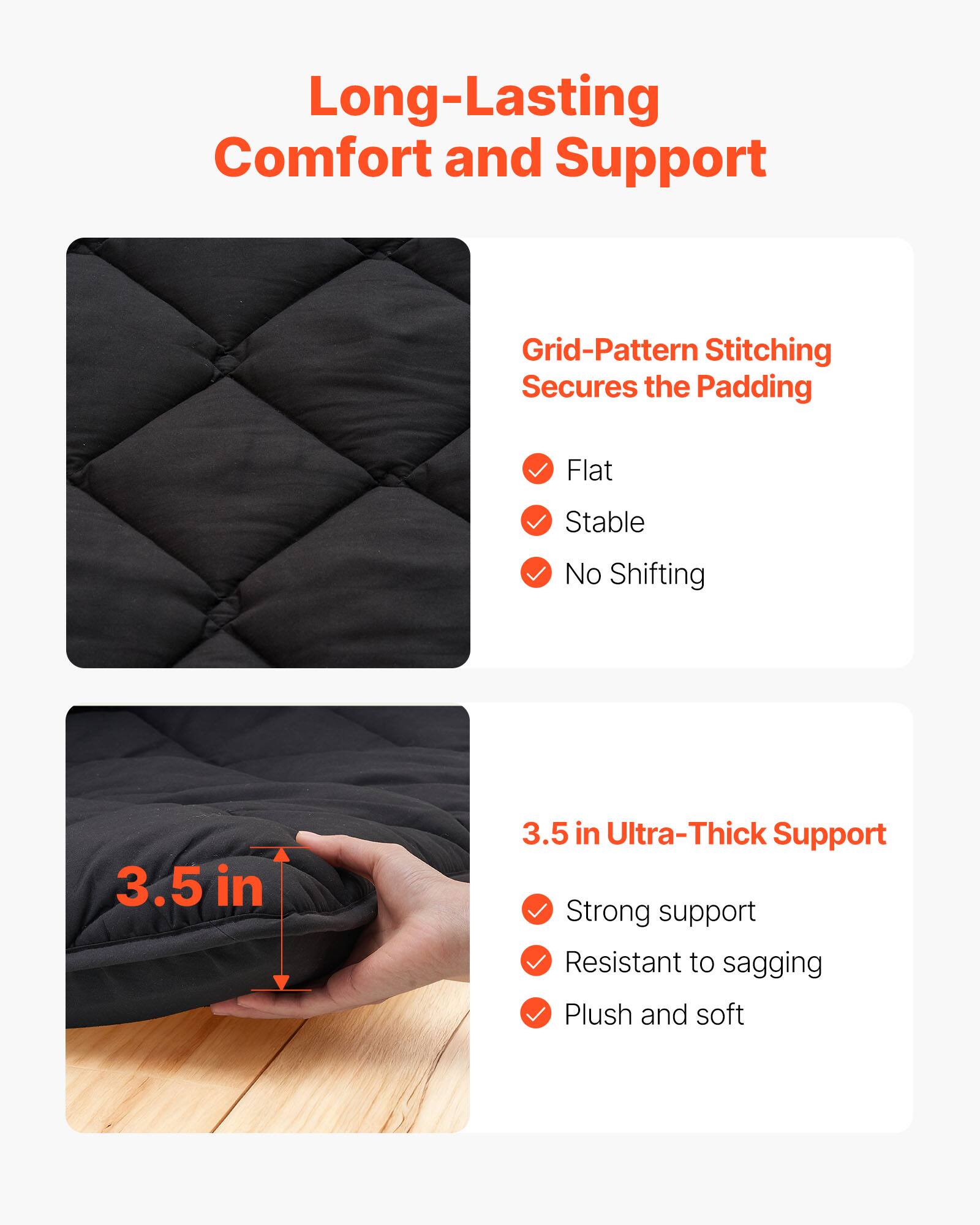 Long-Lasting Comfort and Support

Grid-Pattern Stitching Secures the Padding
- Flat
- Stable
- No Shifting

3.5 in Ultra-Thick Support
- Strong support
- Resistant to sagging
- Plush and soft