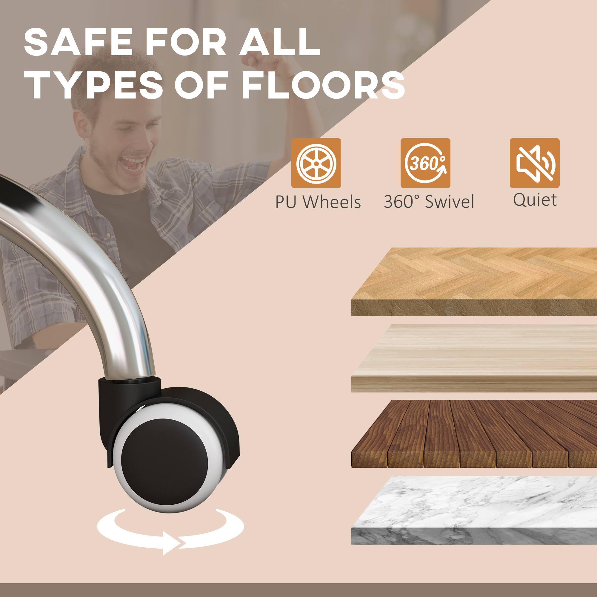 SAFE FOR ALL TYPES OF FLOORS

- PU Wheels
- 360° Swivel
- Quiet