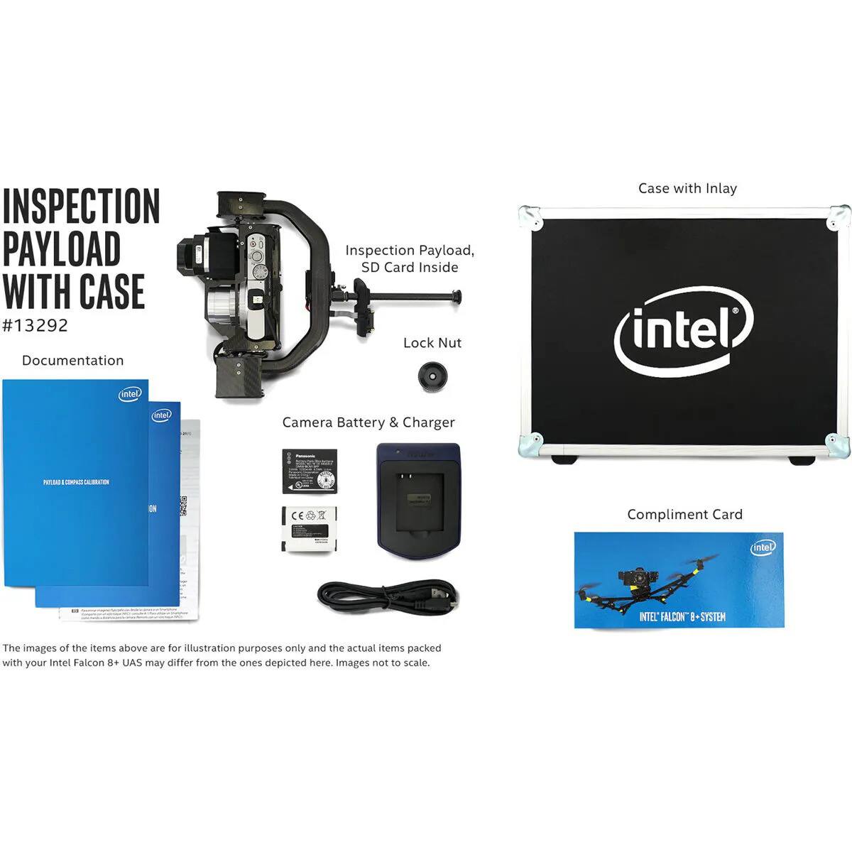 INSPECTION PAYLOAD WITH CASE #13292

Documentation Inspection Payload, SD Card Inside Lock Nut Case with Inlay

intel intel intel Camera Battery & Charger

nnte cAE S D CE

Compliment Card

intel ITEL FALCON 8 SYSTEM

The images of the items above are for illustration purposes only and the actual items packed with your Intel Falcon 8+ UAS may differ from the ones depicted here. Images not to scale.