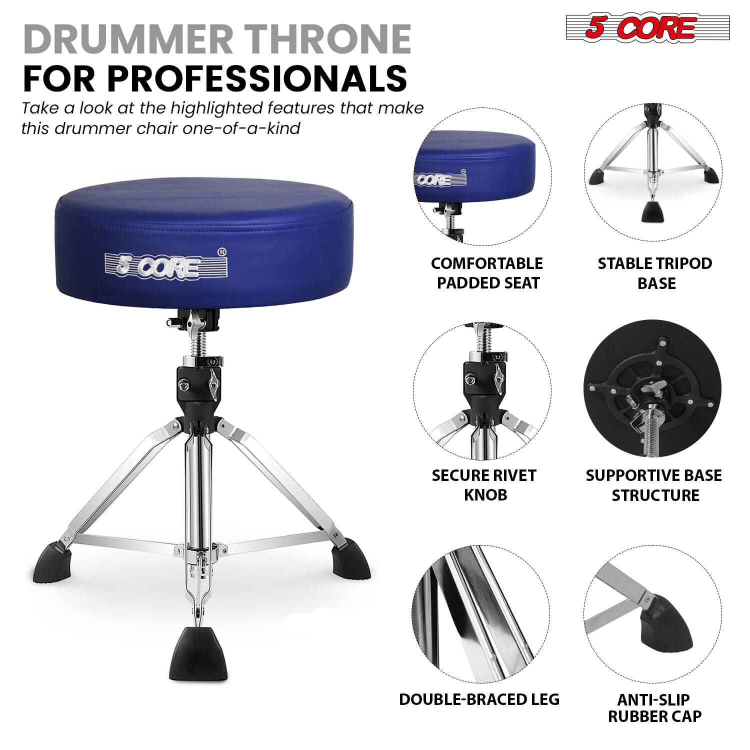 **DRUMMER THRONE FOR PROFESSIONALS**

Take a look at the highlighted features that make this drummer chair one-of-a-kind

- **5 CORE**

- **COMFORTABLE PADDED SEAT**
- **STABLE TRIPOD BASE**
- **SECURE RIVET KNOB**
- **SUPPORTIVE BASE STRUCTURE**
- **DOUBLE-BRACED LEG**
- **ANTI-SLIP RUBBER CAP**